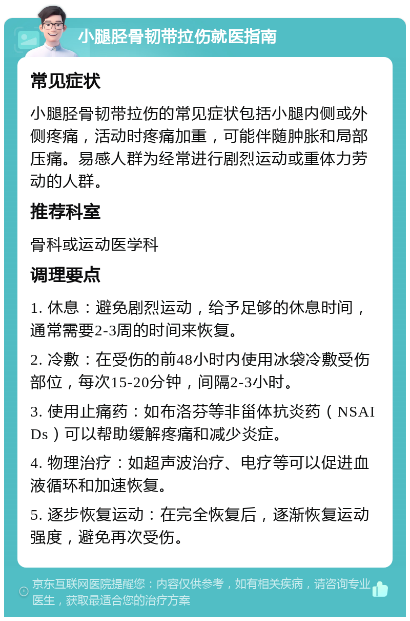 小腿胫骨韧带拉伤就医指南 常见症状 小腿胫骨韧带拉伤的常见症状包括小腿内侧或外侧疼痛，活动时疼痛加重，可能伴随肿胀和局部压痛。易感人群为经常进行剧烈运动或重体力劳动的人群。 推荐科室 骨科或运动医学科 调理要点 1. 休息：避免剧烈运动，给予足够的休息时间，通常需要2-3周的时间来恢复。 2. 冷敷：在受伤的前48小时内使用冰袋冷敷受伤部位，每次15-20分钟，间隔2-3小时。 3. 使用止痛药：如布洛芬等非甾体抗炎药（NSAIDs）可以帮助缓解疼痛和减少炎症。 4. 物理治疗：如超声波治疗、电疗等可以促进血液循环和加速恢复。 5. 逐步恢复运动：在完全恢复后，逐渐恢复运动强度，避免再次受伤。