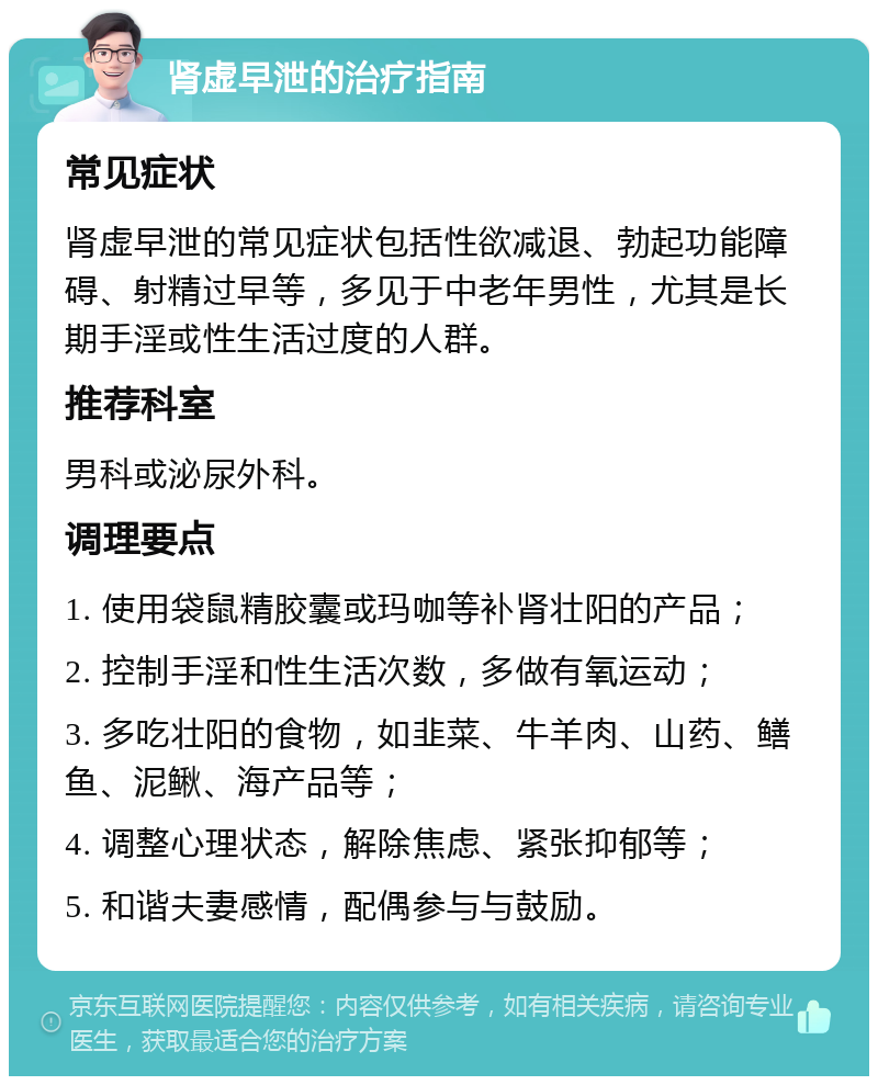 肾虚早泄的治疗指南 常见症状 肾虚早泄的常见症状包括性欲减退、勃起功能障碍、射精过早等，多见于中老年男性，尤其是长期手淫或性生活过度的人群。 推荐科室 男科或泌尿外科。 调理要点 1. 使用袋鼠精胶囊或玛咖等补肾壮阳的产品； 2. 控制手淫和性生活次数，多做有氧运动； 3. 多吃壮阳的食物，如韭菜、牛羊肉、山药、鳝鱼、泥鳅、海产品等； 4. 调整心理状态，解除焦虑、紧张抑郁等； 5. 和谐夫妻感情，配偶参与与鼓励。