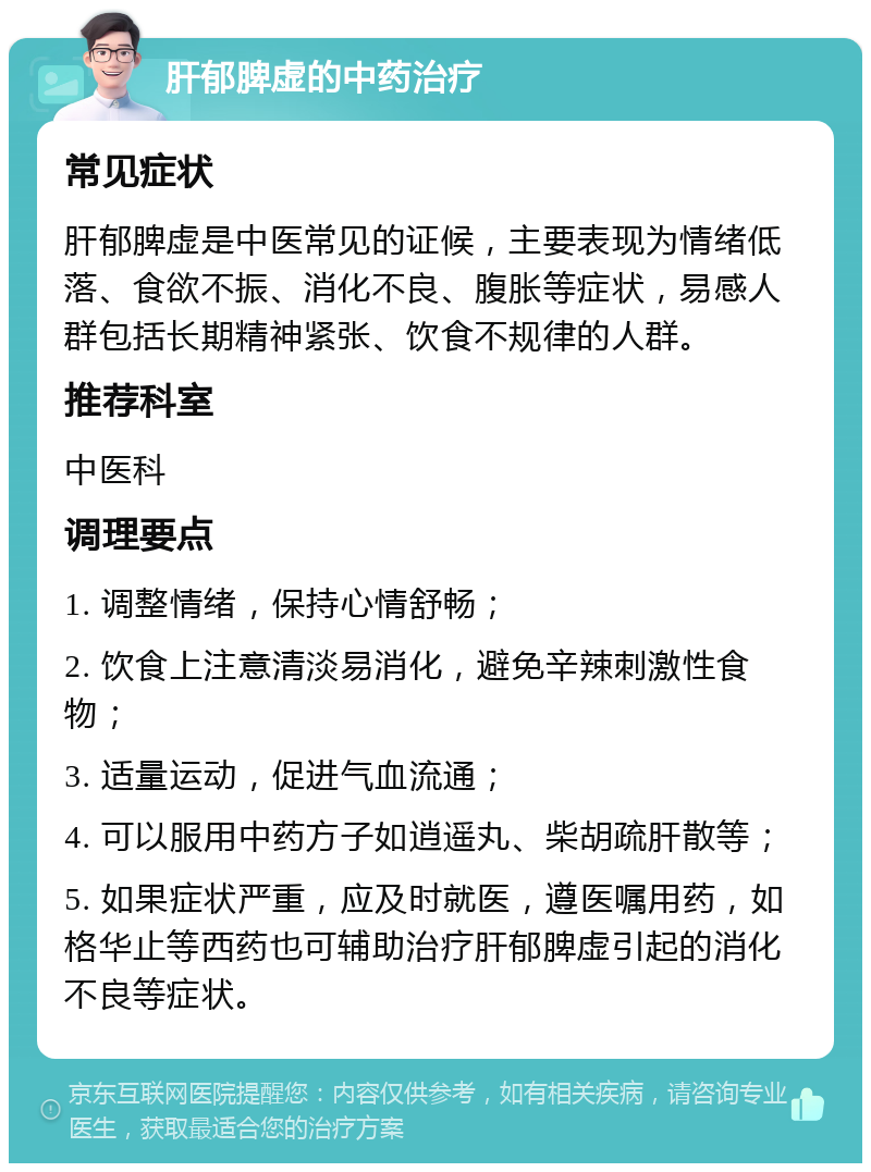 肝郁脾虚的中药治疗 常见症状 肝郁脾虚是中医常见的证候，主要表现为情绪低落、食欲不振、消化不良、腹胀等症状，易感人群包括长期精神紧张、饮食不规律的人群。 推荐科室 中医科 调理要点 1. 调整情绪，保持心情舒畅； 2. 饮食上注意清淡易消化，避免辛辣刺激性食物； 3. 适量运动，促进气血流通； 4. 可以服用中药方子如逍遥丸、柴胡疏肝散等； 5. 如果症状严重，应及时就医，遵医嘱用药，如格华止等西药也可辅助治疗肝郁脾虚引起的消化不良等症状。