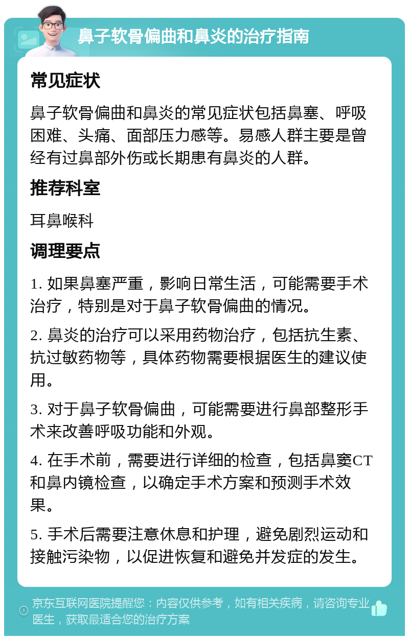 鼻子软骨偏曲和鼻炎的治疗指南 常见症状 鼻子软骨偏曲和鼻炎的常见症状包括鼻塞、呼吸困难、头痛、面部压力感等。易感人群主要是曾经有过鼻部外伤或长期患有鼻炎的人群。 推荐科室 耳鼻喉科 调理要点 1. 如果鼻塞严重，影响日常生活，可能需要手术治疗，特别是对于鼻子软骨偏曲的情况。 2. 鼻炎的治疗可以采用药物治疗，包括抗生素、抗过敏药物等，具体药物需要根据医生的建议使用。 3. 对于鼻子软骨偏曲，可能需要进行鼻部整形手术来改善呼吸功能和外观。 4. 在手术前，需要进行详细的检查，包括鼻窦CT和鼻内镜检查，以确定手术方案和预测手术效果。 5. 手术后需要注意休息和护理，避免剧烈运动和接触污染物，以促进恢复和避免并发症的发生。