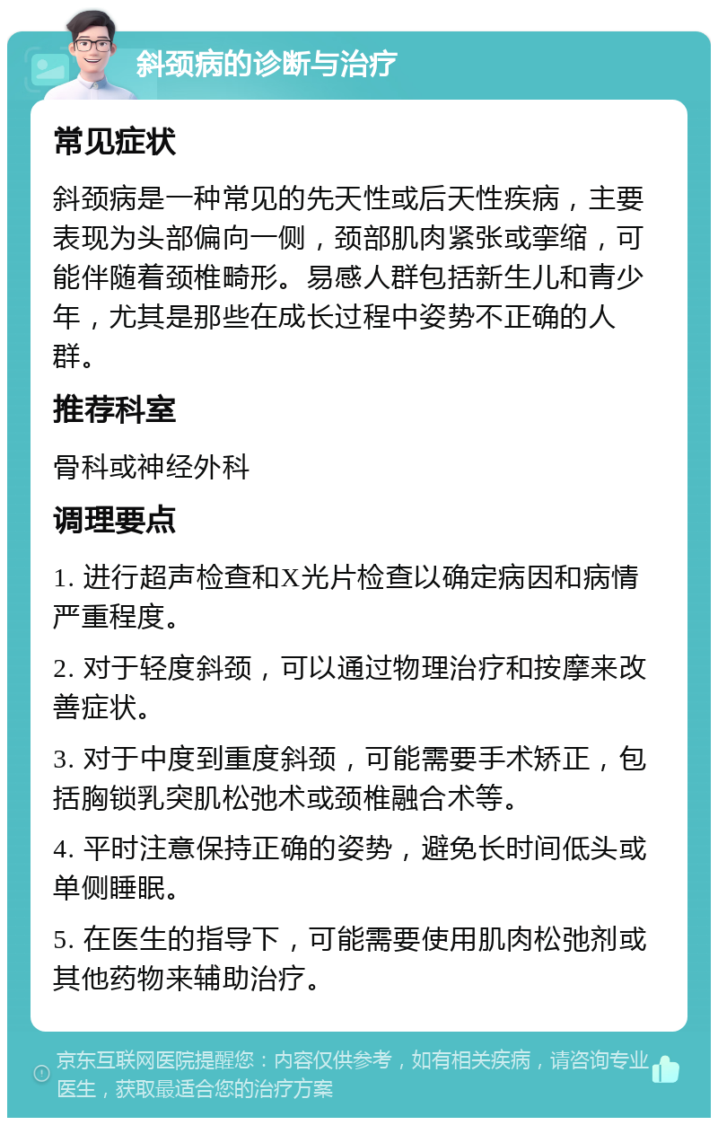 斜颈病的诊断与治疗 常见症状 斜颈病是一种常见的先天性或后天性疾病，主要表现为头部偏向一侧，颈部肌肉紧张或挛缩，可能伴随着颈椎畸形。易感人群包括新生儿和青少年，尤其是那些在成长过程中姿势不正确的人群。 推荐科室 骨科或神经外科 调理要点 1. 进行超声检查和X光片检查以确定病因和病情严重程度。 2. 对于轻度斜颈，可以通过物理治疗和按摩来改善症状。 3. 对于中度到重度斜颈，可能需要手术矫正，包括胸锁乳突肌松弛术或颈椎融合术等。 4. 平时注意保持正确的姿势，避免长时间低头或单侧睡眠。 5. 在医生的指导下，可能需要使用肌肉松弛剂或其他药物来辅助治疗。