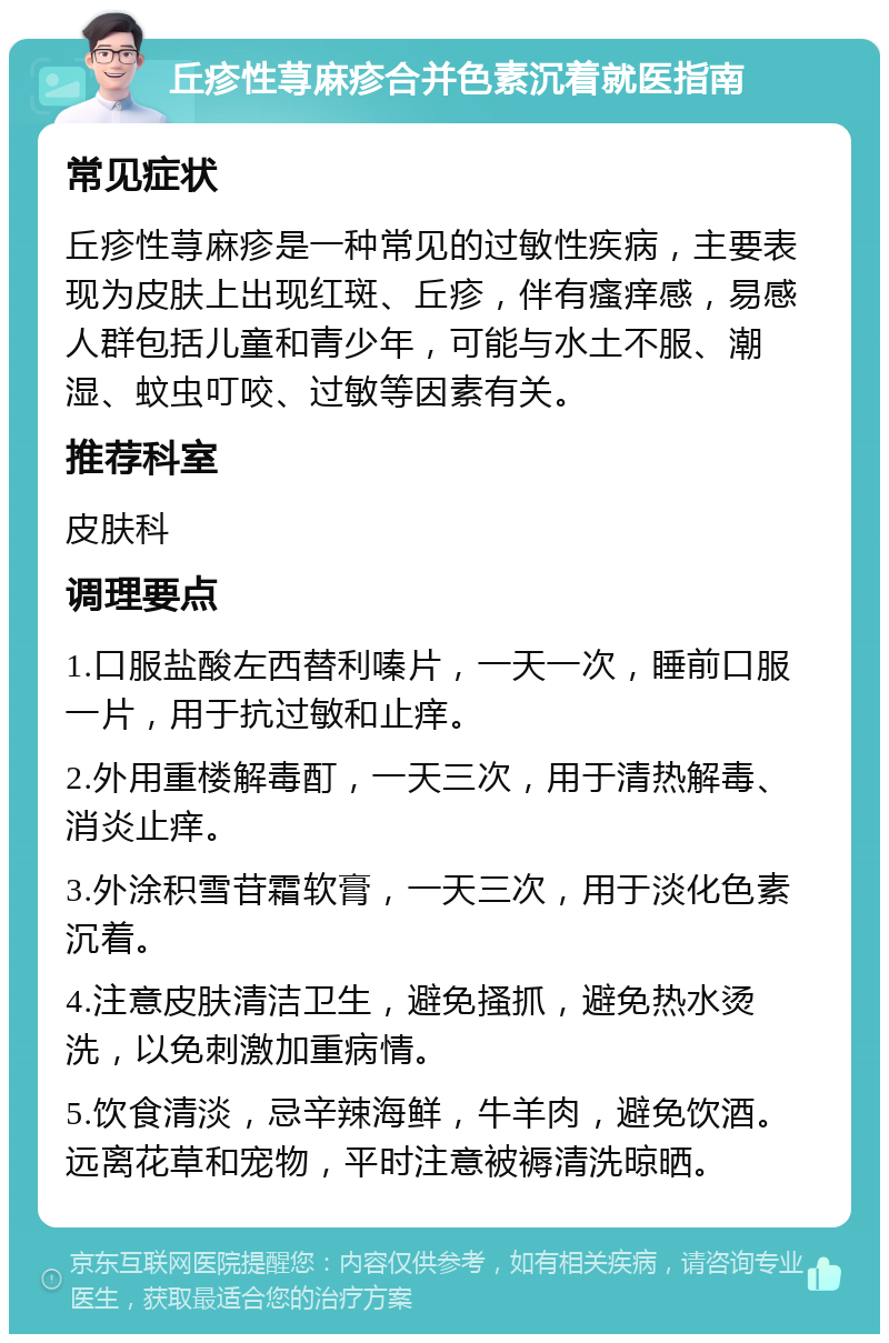 丘疹性荨麻疹合并色素沉着就医指南 常见症状 丘疹性荨麻疹是一种常见的过敏性疾病，主要表现为皮肤上出现红斑、丘疹，伴有瘙痒感，易感人群包括儿童和青少年，可能与水土不服、潮湿、蚊虫叮咬、过敏等因素有关。 推荐科室 皮肤科 调理要点 1.口服盐酸左西替利嗪片，一天一次，睡前口服一片，用于抗过敏和止痒。 2.外用重楼解毒酊，一天三次，用于清热解毒、消炎止痒。 3.外涂积雪苷霜软膏，一天三次，用于淡化色素沉着。 4.注意皮肤清洁卫生，避免搔抓，避免热水烫洗，以免刺激加重病情。 5.饮食清淡，忌辛辣海鲜，牛羊肉，避免饮酒。远离花草和宠物，平时注意被褥清洗晾晒。