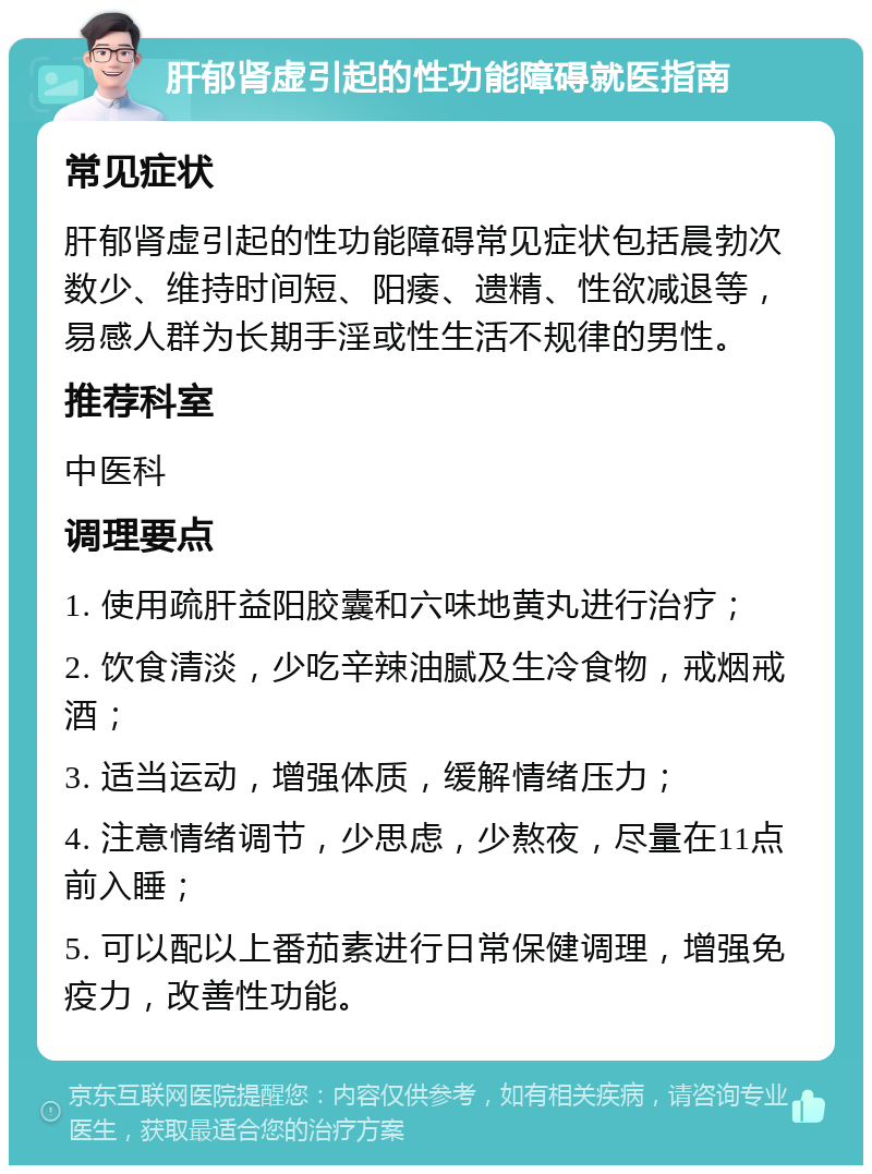 肝郁肾虚引起的性功能障碍就医指南 常见症状 肝郁肾虚引起的性功能障碍常见症状包括晨勃次数少、维持时间短、阳痿、遗精、性欲减退等，易感人群为长期手淫或性生活不规律的男性。 推荐科室 中医科 调理要点 1. 使用疏肝益阳胶囊和六味地黄丸进行治疗； 2. 饮食清淡，少吃辛辣油腻及生冷食物，戒烟戒酒； 3. 适当运动，增强体质，缓解情绪压力； 4. 注意情绪调节，少思虑，少熬夜，尽量在11点前入睡； 5. 可以配以上番茄素进行日常保健调理，增强免疫力，改善性功能。