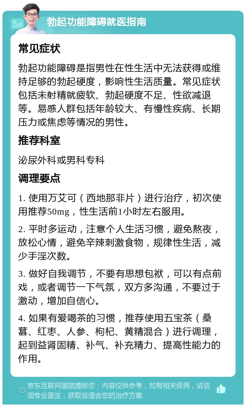 勃起功能障碍就医指南 常见症状 勃起功能障碍是指男性在性生活中无法获得或维持足够的勃起硬度，影响性生活质量。常见症状包括未射精就疲软、勃起硬度不足、性欲减退等。易感人群包括年龄较大、有慢性疾病、长期压力或焦虑等情况的男性。 推荐科室 泌尿外科或男科专科 调理要点 1. 使用万艾可（西地那非片）进行治疗，初次使用推荐50mg，性生活前1小时左右服用。 2. 平时多运动，注意个人生活习惯，避免熬夜，放松心情，避免辛辣刺激食物，规律性生活，减少手淫次数。 3. 做好自我调节，不要有思想包袱，可以有点前戏，或者调节一下气氛，双方多沟通，不要过于激动，增加自信心。 4. 如果有爱喝茶的习惯，推荐使用五宝茶（桑葚、红枣、人参、枸杞、黄精混合）进行调理，起到益肾固精、补气、补充精力、提高性能力的作用。