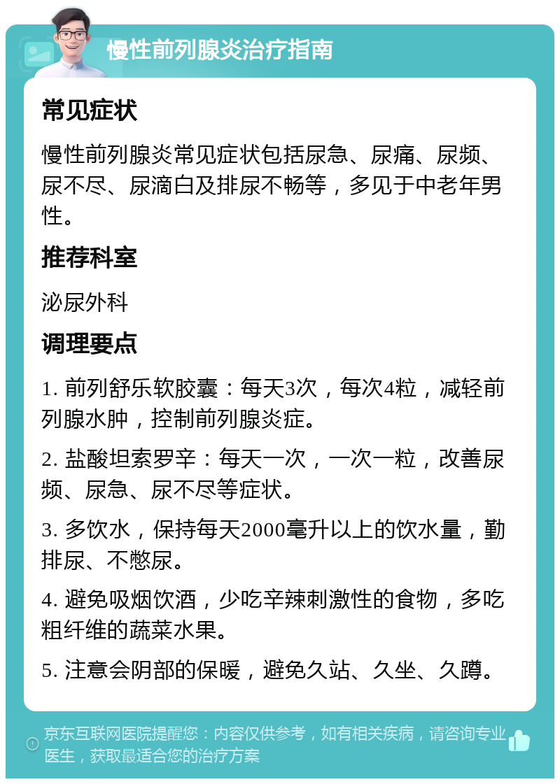 慢性前列腺炎治疗指南 常见症状 慢性前列腺炎常见症状包括尿急、尿痛、尿频、尿不尽、尿滴白及排尿不畅等，多见于中老年男性。 推荐科室 泌尿外科 调理要点 1. 前列舒乐软胶囊：每天3次，每次4粒，减轻前列腺水肿，控制前列腺炎症。 2. 盐酸坦索罗辛：每天一次，一次一粒，改善尿频、尿急、尿不尽等症状。 3. 多饮水，保持每天2000毫升以上的饮水量，勤排尿、不憋尿。 4. 避免吸烟饮酒，少吃辛辣刺激性的食物，多吃粗纤维的蔬菜水果。 5. 注意会阴部的保暖，避免久站、久坐、久蹲。