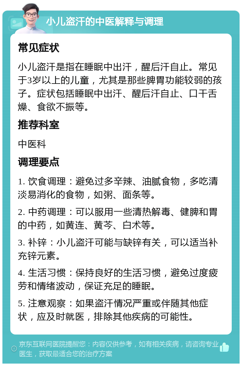 小儿盗汗的中医解释与调理 常见症状 小儿盗汗是指在睡眠中出汗，醒后汗自止。常见于3岁以上的儿童，尤其是那些脾胃功能较弱的孩子。症状包括睡眠中出汗、醒后汗自止、口干舌燥、食欲不振等。 推荐科室 中医科 调理要点 1. 饮食调理：避免过多辛辣、油腻食物，多吃清淡易消化的食物，如粥、面条等。 2. 中药调理：可以服用一些清热解毒、健脾和胃的中药，如黄连、黄芩、白术等。 3. 补锌：小儿盗汗可能与缺锌有关，可以适当补充锌元素。 4. 生活习惯：保持良好的生活习惯，避免过度疲劳和情绪波动，保证充足的睡眠。 5. 注意观察：如果盗汗情况严重或伴随其他症状，应及时就医，排除其他疾病的可能性。