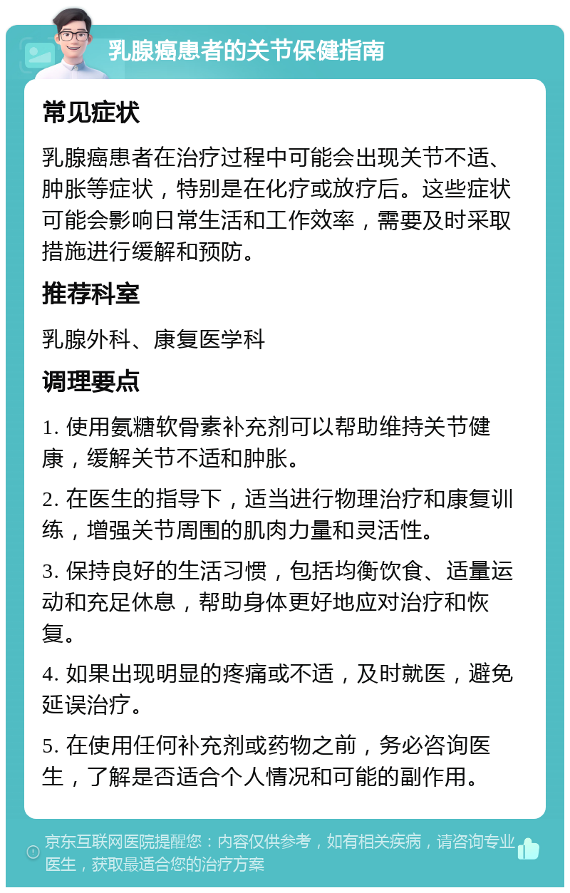 乳腺癌患者的关节保健指南 常见症状 乳腺癌患者在治疗过程中可能会出现关节不适、肿胀等症状，特别是在化疗或放疗后。这些症状可能会影响日常生活和工作效率，需要及时采取措施进行缓解和预防。 推荐科室 乳腺外科、康复医学科 调理要点 1. 使用氨糖软骨素补充剂可以帮助维持关节健康，缓解关节不适和肿胀。 2. 在医生的指导下，适当进行物理治疗和康复训练，增强关节周围的肌肉力量和灵活性。 3. 保持良好的生活习惯，包括均衡饮食、适量运动和充足休息，帮助身体更好地应对治疗和恢复。 4. 如果出现明显的疼痛或不适，及时就医，避免延误治疗。 5. 在使用任何补充剂或药物之前，务必咨询医生，了解是否适合个人情况和可能的副作用。