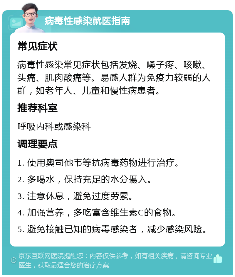 病毒性感染就医指南 常见症状 病毒性感染常见症状包括发烧、嗓子疼、咳嗽、头痛、肌肉酸痛等。易感人群为免疫力较弱的人群，如老年人、儿童和慢性病患者。 推荐科室 呼吸内科或感染科 调理要点 1. 使用奥司他韦等抗病毒药物进行治疗。 2. 多喝水，保持充足的水分摄入。 3. 注意休息，避免过度劳累。 4. 加强营养，多吃富含维生素C的食物。 5. 避免接触已知的病毒感染者，减少感染风险。