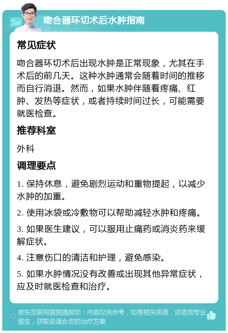 吻合器环切术后水肿指南 常见症状 吻合器环切术后出现水肿是正常现象，尤其在手术后的前几天。这种水肿通常会随着时间的推移而自行消退。然而，如果水肿伴随着疼痛、红肿、发热等症状，或者持续时间过长，可能需要就医检查。 推荐科室 外科 调理要点 1. 保持休息，避免剧烈运动和重物提起，以减少水肿的加重。 2. 使用冰袋或冷敷物可以帮助减轻水肿和疼痛。 3. 如果医生建议，可以服用止痛药或消炎药来缓解症状。 4. 注意伤口的清洁和护理，避免感染。 5. 如果水肿情况没有改善或出现其他异常症状，应及时就医检查和治疗。