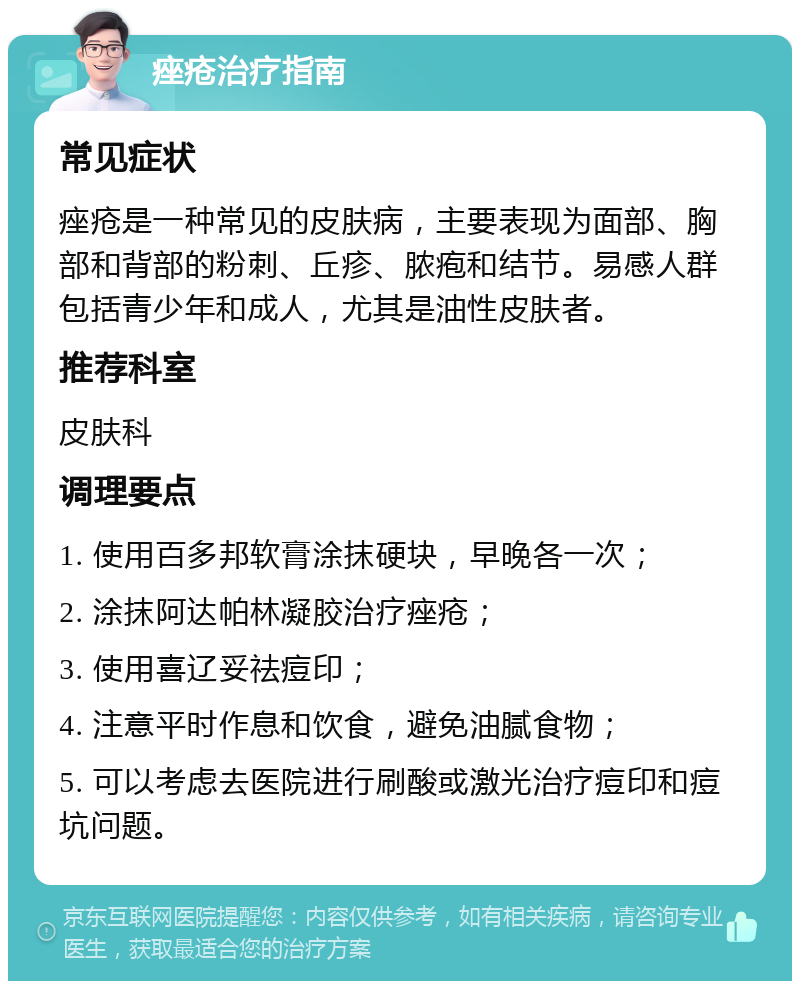 痤疮治疗指南 常见症状 痤疮是一种常见的皮肤病，主要表现为面部、胸部和背部的粉刺、丘疹、脓疱和结节。易感人群包括青少年和成人，尤其是油性皮肤者。 推荐科室 皮肤科 调理要点 1. 使用百多邦软膏涂抹硬块，早晚各一次； 2. 涂抹阿达帕林凝胶治疗痤疮； 3. 使用喜辽妥祛痘印； 4. 注意平时作息和饮食，避免油腻食物； 5. 可以考虑去医院进行刷酸或激光治疗痘印和痘坑问题。