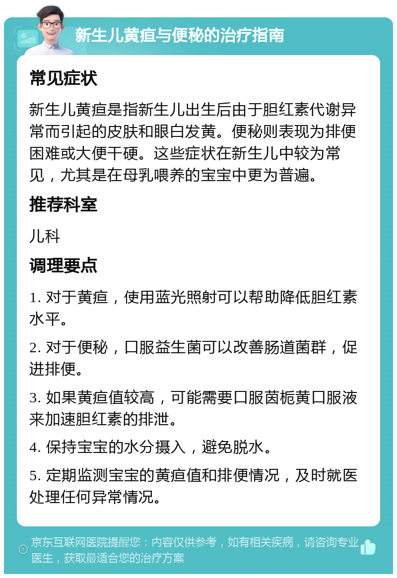 新生儿黄疸与便秘的治疗指南 常见症状 新生儿黄疸是指新生儿出生后由于胆红素代谢异常而引起的皮肤和眼白发黄。便秘则表现为排便困难或大便干硬。这些症状在新生儿中较为常见，尤其是在母乳喂养的宝宝中更为普遍。 推荐科室 儿科 调理要点 1. 对于黄疸，使用蓝光照射可以帮助降低胆红素水平。 2. 对于便秘，口服益生菌可以改善肠道菌群，促进排便。 3. 如果黄疸值较高，可能需要口服茵栀黄口服液来加速胆红素的排泄。 4. 保持宝宝的水分摄入，避免脱水。 5. 定期监测宝宝的黄疸值和排便情况，及时就医处理任何异常情况。