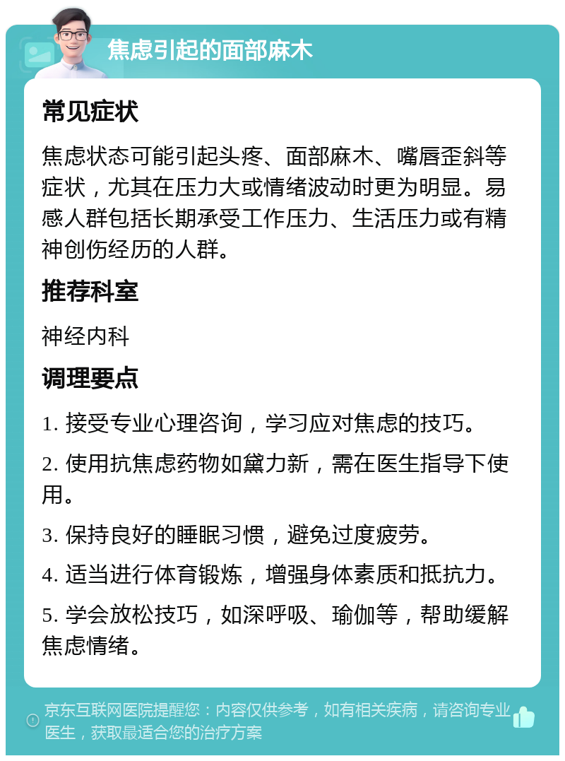 焦虑引起的面部麻木 常见症状 焦虑状态可能引起头疼、面部麻木、嘴唇歪斜等症状，尤其在压力大或情绪波动时更为明显。易感人群包括长期承受工作压力、生活压力或有精神创伤经历的人群。 推荐科室 神经内科 调理要点 1. 接受专业心理咨询，学习应对焦虑的技巧。 2. 使用抗焦虑药物如黛力新，需在医生指导下使用。 3. 保持良好的睡眠习惯，避免过度疲劳。 4. 适当进行体育锻炼，增强身体素质和抵抗力。 5. 学会放松技巧，如深呼吸、瑜伽等，帮助缓解焦虑情绪。