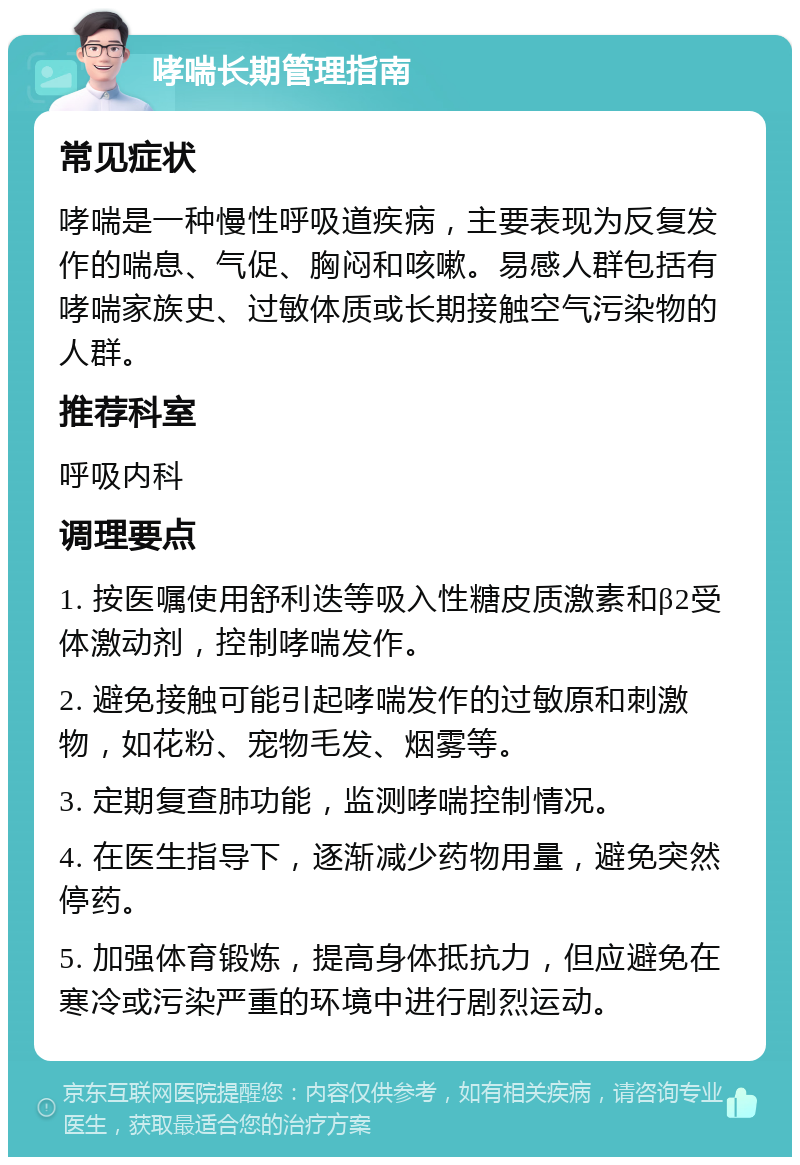 哮喘长期管理指南 常见症状 哮喘是一种慢性呼吸道疾病，主要表现为反复发作的喘息、气促、胸闷和咳嗽。易感人群包括有哮喘家族史、过敏体质或长期接触空气污染物的人群。 推荐科室 呼吸内科 调理要点 1. 按医嘱使用舒利迭等吸入性糖皮质激素和β2受体激动剂，控制哮喘发作。 2. 避免接触可能引起哮喘发作的过敏原和刺激物，如花粉、宠物毛发、烟雾等。 3. 定期复查肺功能，监测哮喘控制情况。 4. 在医生指导下，逐渐减少药物用量，避免突然停药。 5. 加强体育锻炼，提高身体抵抗力，但应避免在寒冷或污染严重的环境中进行剧烈运动。