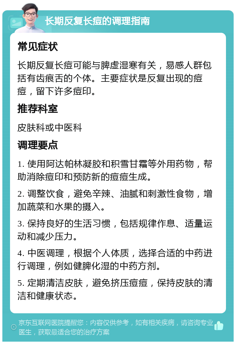 长期反复长痘的调理指南 常见症状 长期反复长痘可能与脾虚湿寒有关，易感人群包括有齿痕舌的个体。主要症状是反复出现的痘痘，留下许多痘印。 推荐科室 皮肤科或中医科 调理要点 1. 使用阿达帕林凝胶和积雪甘霜等外用药物，帮助消除痘印和预防新的痘痘生成。 2. 调整饮食，避免辛辣、油腻和刺激性食物，增加蔬菜和水果的摄入。 3. 保持良好的生活习惯，包括规律作息、适量运动和减少压力。 4. 中医调理，根据个人体质，选择合适的中药进行调理，例如健脾化湿的中药方剂。 5. 定期清洁皮肤，避免挤压痘痘，保持皮肤的清洁和健康状态。