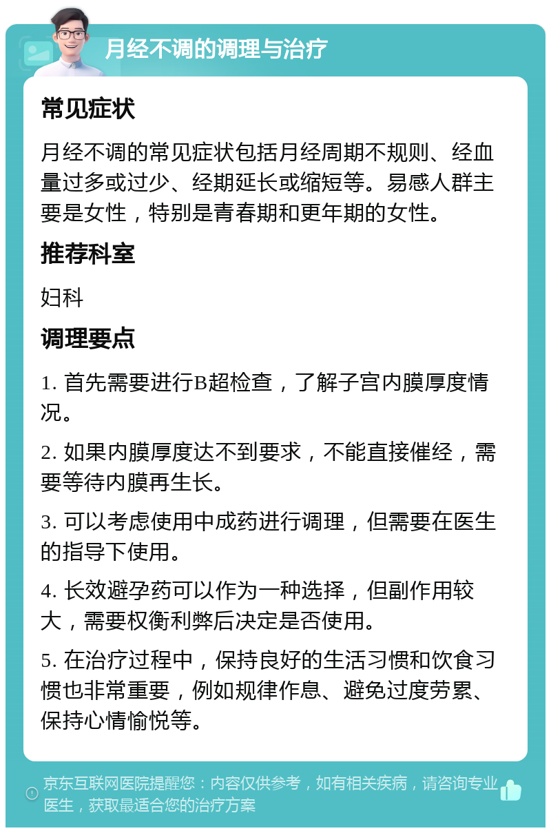 月经不调的调理与治疗 常见症状 月经不调的常见症状包括月经周期不规则、经血量过多或过少、经期延长或缩短等。易感人群主要是女性，特别是青春期和更年期的女性。 推荐科室 妇科 调理要点 1. 首先需要进行B超检查，了解子宫内膜厚度情况。 2. 如果内膜厚度达不到要求，不能直接催经，需要等待内膜再生长。 3. 可以考虑使用中成药进行调理，但需要在医生的指导下使用。 4. 长效避孕药可以作为一种选择，但副作用较大，需要权衡利弊后决定是否使用。 5. 在治疗过程中，保持良好的生活习惯和饮食习惯也非常重要，例如规律作息、避免过度劳累、保持心情愉悦等。