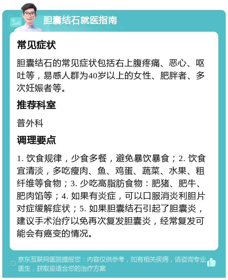 胆囊结石就医指南 常见症状 胆囊结石的常见症状包括右上腹疼痛、恶心、呕吐等，易感人群为40岁以上的女性、肥胖者、多次妊娠者等。 推荐科室 普外科 调理要点 1. 饮食规律，少食多餐，避免暴饮暴食；2. 饮食宜清淡，多吃瘦肉、鱼、鸡蛋、蔬菜、水果、粗纤维等食物；3. 少吃高脂肪食物：肥猪、肥牛、肥肉馅等；4. 如果有炎症，可以口服消炎利胆片对症缓解症状；5. 如果胆囊结石引起了胆囊炎，建议手术治疗以免再次复发胆囊炎，经常复发可能会有癌变的情况。