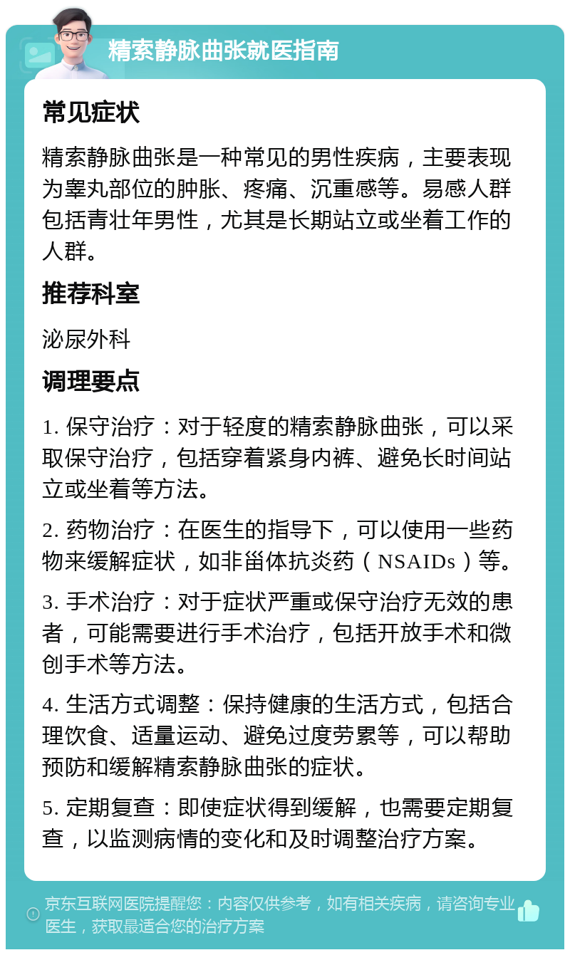 精索静脉曲张就医指南 常见症状 精索静脉曲张是一种常见的男性疾病，主要表现为睾丸部位的肿胀、疼痛、沉重感等。易感人群包括青壮年男性，尤其是长期站立或坐着工作的人群。 推荐科室 泌尿外科 调理要点 1. 保守治疗：对于轻度的精索静脉曲张，可以采取保守治疗，包括穿着紧身内裤、避免长时间站立或坐着等方法。 2. 药物治疗：在医生的指导下，可以使用一些药物来缓解症状，如非甾体抗炎药（NSAIDs）等。 3. 手术治疗：对于症状严重或保守治疗无效的患者，可能需要进行手术治疗，包括开放手术和微创手术等方法。 4. 生活方式调整：保持健康的生活方式，包括合理饮食、适量运动、避免过度劳累等，可以帮助预防和缓解精索静脉曲张的症状。 5. 定期复查：即使症状得到缓解，也需要定期复查，以监测病情的变化和及时调整治疗方案。