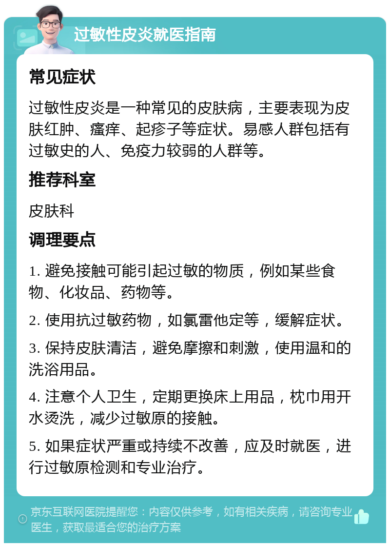 过敏性皮炎就医指南 常见症状 过敏性皮炎是一种常见的皮肤病，主要表现为皮肤红肿、瘙痒、起疹子等症状。易感人群包括有过敏史的人、免疫力较弱的人群等。 推荐科室 皮肤科 调理要点 1. 避免接触可能引起过敏的物质，例如某些食物、化妆品、药物等。 2. 使用抗过敏药物，如氯雷他定等，缓解症状。 3. 保持皮肤清洁，避免摩擦和刺激，使用温和的洗浴用品。 4. 注意个人卫生，定期更换床上用品，枕巾用开水烫洗，减少过敏原的接触。 5. 如果症状严重或持续不改善，应及时就医，进行过敏原检测和专业治疗。