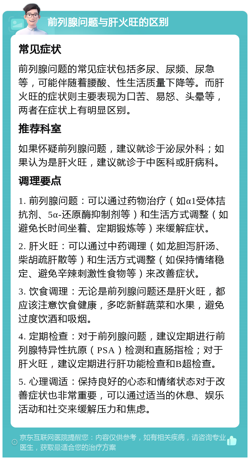 前列腺问题与肝火旺的区别 常见症状 前列腺问题的常见症状包括多尿、尿频、尿急等，可能伴随着腰酸、性生活质量下降等。而肝火旺的症状则主要表现为口苦、易怒、头晕等，两者在症状上有明显区别。 推荐科室 如果怀疑前列腺问题，建议就诊于泌尿外科；如果认为是肝火旺，建议就诊于中医科或肝病科。 调理要点 1. 前列腺问题：可以通过药物治疗（如α1受体拮抗剂、5α-还原酶抑制剂等）和生活方式调整（如避免长时间坐着、定期锻炼等）来缓解症状。 2. 肝火旺：可以通过中药调理（如龙胆泻肝汤、柴胡疏肝散等）和生活方式调整（如保持情绪稳定、避免辛辣刺激性食物等）来改善症状。 3. 饮食调理：无论是前列腺问题还是肝火旺，都应该注意饮食健康，多吃新鲜蔬菜和水果，避免过度饮酒和吸烟。 4. 定期检查：对于前列腺问题，建议定期进行前列腺特异性抗原（PSA）检测和直肠指检；对于肝火旺，建议定期进行肝功能检查和B超检查。 5. 心理调适：保持良好的心态和情绪状态对于改善症状也非常重要，可以通过适当的休息、娱乐活动和社交来缓解压力和焦虑。