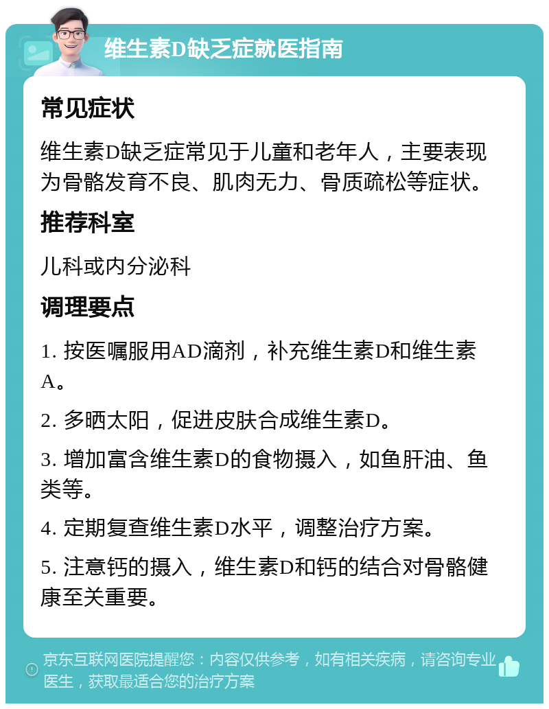 维生素D缺乏症就医指南 常见症状 维生素D缺乏症常见于儿童和老年人，主要表现为骨骼发育不良、肌肉无力、骨质疏松等症状。 推荐科室 儿科或内分泌科 调理要点 1. 按医嘱服用AD滴剂，补充维生素D和维生素A。 2. 多晒太阳，促进皮肤合成维生素D。 3. 增加富含维生素D的食物摄入，如鱼肝油、鱼类等。 4. 定期复查维生素D水平，调整治疗方案。 5. 注意钙的摄入，维生素D和钙的结合对骨骼健康至关重要。