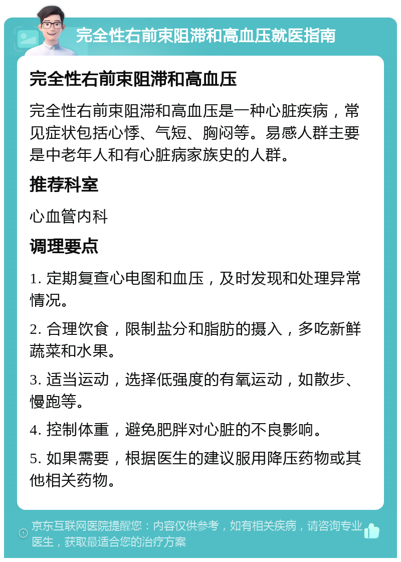 完全性右前束阻滞和高血压就医指南 完全性右前束阻滞和高血压 完全性右前束阻滞和高血压是一种心脏疾病，常见症状包括心悸、气短、胸闷等。易感人群主要是中老年人和有心脏病家族史的人群。 推荐科室 心血管内科 调理要点 1. 定期复查心电图和血压，及时发现和处理异常情况。 2. 合理饮食，限制盐分和脂肪的摄入，多吃新鲜蔬菜和水果。 3. 适当运动，选择低强度的有氧运动，如散步、慢跑等。 4. 控制体重，避免肥胖对心脏的不良影响。 5. 如果需要，根据医生的建议服用降压药物或其他相关药物。