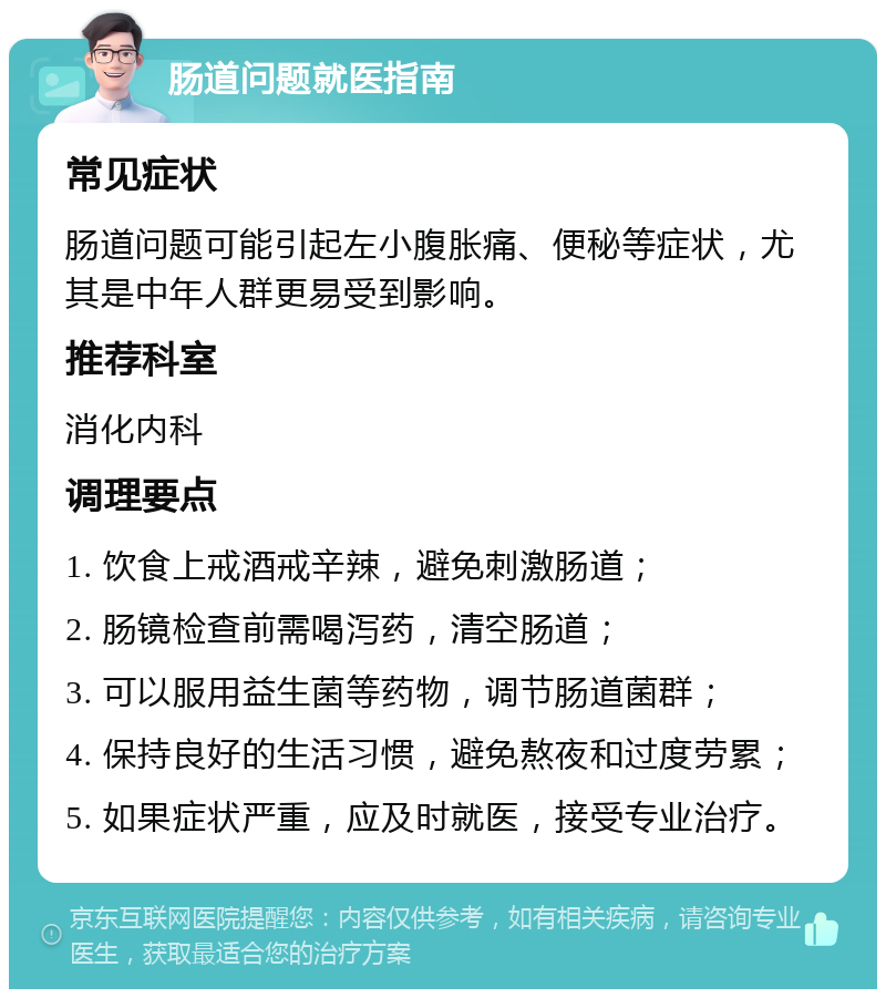 肠道问题就医指南 常见症状 肠道问题可能引起左小腹胀痛、便秘等症状，尤其是中年人群更易受到影响。 推荐科室 消化内科 调理要点 1. 饮食上戒酒戒辛辣，避免刺激肠道； 2. 肠镜检查前需喝泻药，清空肠道； 3. 可以服用益生菌等药物，调节肠道菌群； 4. 保持良好的生活习惯，避免熬夜和过度劳累； 5. 如果症状严重，应及时就医，接受专业治疗。