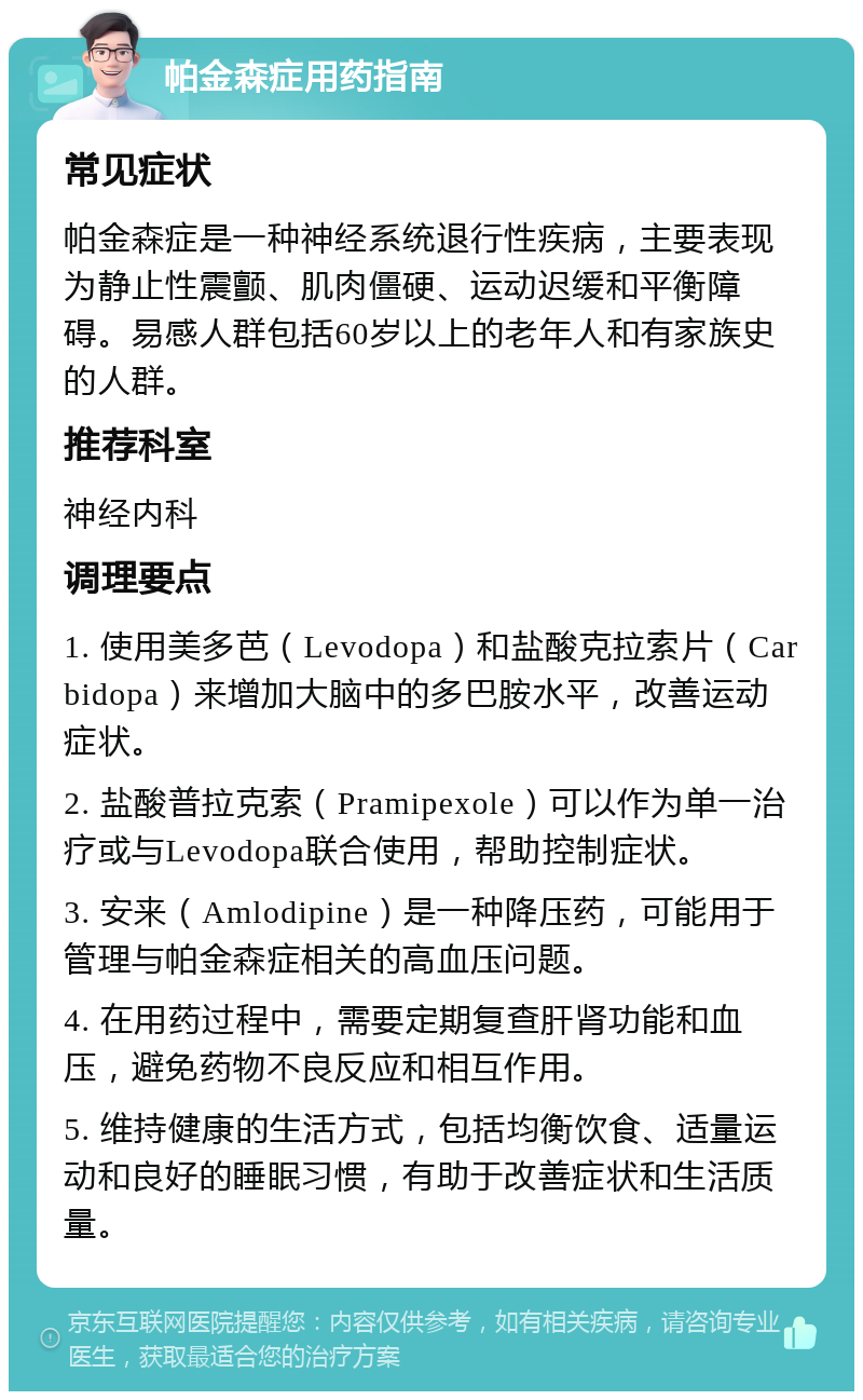 帕金森症用药指南 常见症状 帕金森症是一种神经系统退行性疾病，主要表现为静止性震颤、肌肉僵硬、运动迟缓和平衡障碍。易感人群包括60岁以上的老年人和有家族史的人群。 推荐科室 神经内科 调理要点 1. 使用美多芭（Levodopa）和盐酸克拉索片（Carbidopa）来增加大脑中的多巴胺水平，改善运动症状。 2. 盐酸普拉克索（Pramipexole）可以作为单一治疗或与Levodopa联合使用，帮助控制症状。 3. 安来（Amlodipine）是一种降压药，可能用于管理与帕金森症相关的高血压问题。 4. 在用药过程中，需要定期复查肝肾功能和血压，避免药物不良反应和相互作用。 5. 维持健康的生活方式，包括均衡饮食、适量运动和良好的睡眠习惯，有助于改善症状和生活质量。