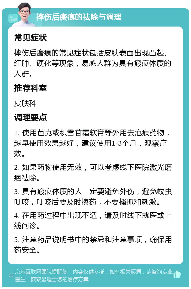 摔伤后瘢痕的祛除与调理 常见症状 摔伤后瘢痕的常见症状包括皮肤表面出现凸起、红肿、硬化等现象，易感人群为具有瘢痕体质的人群。 推荐科室 皮肤科 调理要点 1. 使用芭克或积雪苷霜软膏等外用去疤痕药物，越早使用效果越好，建议使用1-3个月，观察疗效。 2. 如果药物使用无效，可以考虑线下医院激光磨疤祛除。 3. 具有瘢痕体质的人一定要避免外伤，避免蚊虫叮咬，叮咬后要及时擦药，不要搔抓和刺激。 4. 在用药过程中出现不适，请及时线下就医或上线问诊。 5. 注意药品说明书中的禁忌和注意事项，确保用药安全。