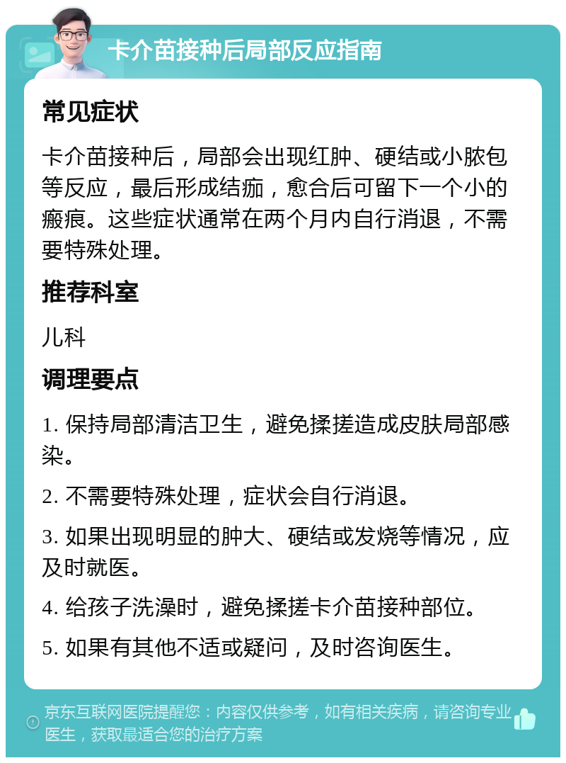 卡介苗接种后局部反应指南 常见症状 卡介苗接种后，局部会出现红肿、硬结或小脓包等反应，最后形成结痂，愈合后可留下一个小的瘢痕。这些症状通常在两个月内自行消退，不需要特殊处理。 推荐科室 儿科 调理要点 1. 保持局部清洁卫生，避免揉搓造成皮肤局部感染。 2. 不需要特殊处理，症状会自行消退。 3. 如果出现明显的肿大、硬结或发烧等情况，应及时就医。 4. 给孩子洗澡时，避免揉搓卡介苗接种部位。 5. 如果有其他不适或疑问，及时咨询医生。