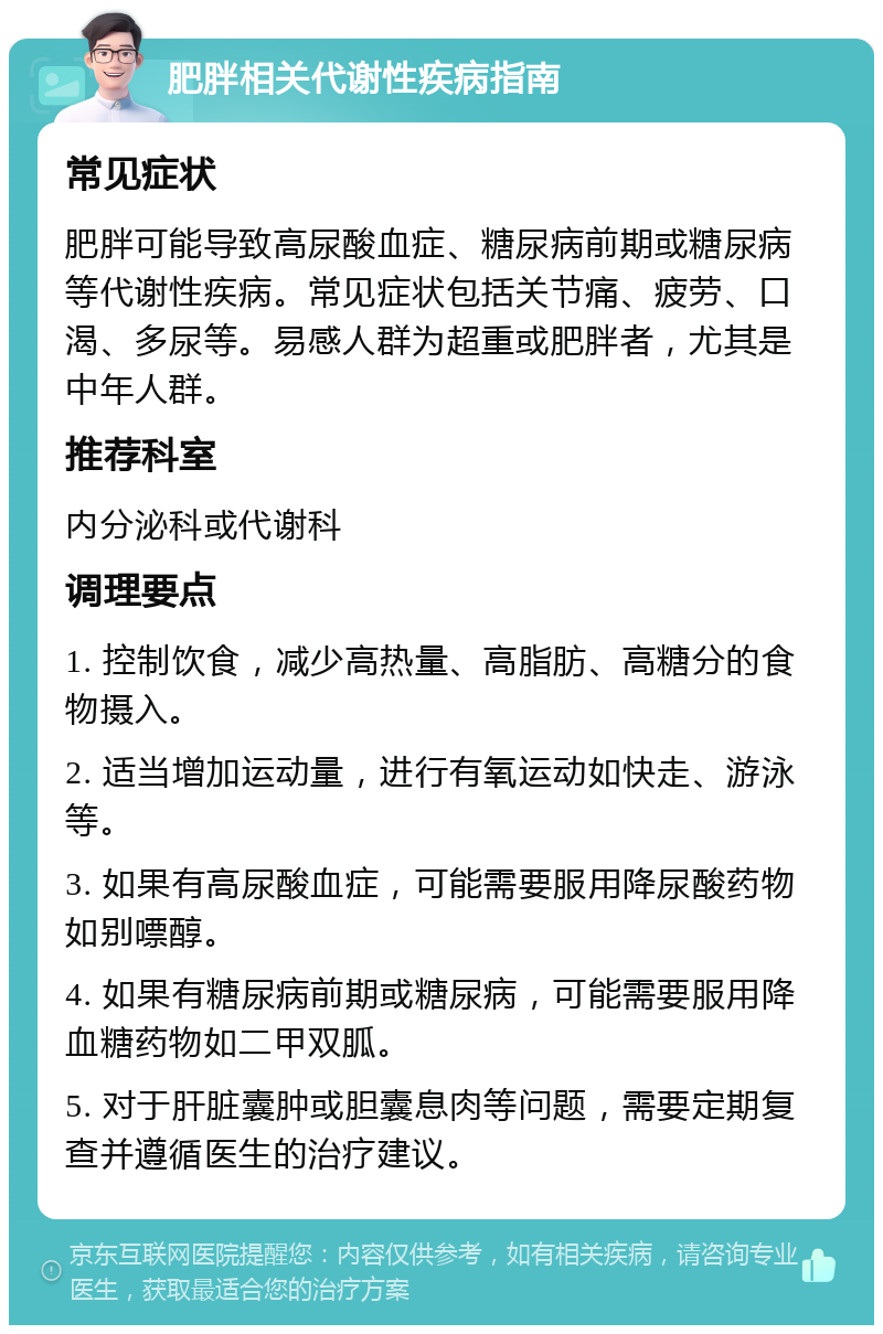 肥胖相关代谢性疾病指南 常见症状 肥胖可能导致高尿酸血症、糖尿病前期或糖尿病等代谢性疾病。常见症状包括关节痛、疲劳、口渴、多尿等。易感人群为超重或肥胖者，尤其是中年人群。 推荐科室 内分泌科或代谢科 调理要点 1. 控制饮食，减少高热量、高脂肪、高糖分的食物摄入。 2. 适当增加运动量，进行有氧运动如快走、游泳等。 3. 如果有高尿酸血症，可能需要服用降尿酸药物如别嘌醇。 4. 如果有糖尿病前期或糖尿病，可能需要服用降血糖药物如二甲双胍。 5. 对于肝脏囊肿或胆囊息肉等问题，需要定期复查并遵循医生的治疗建议。