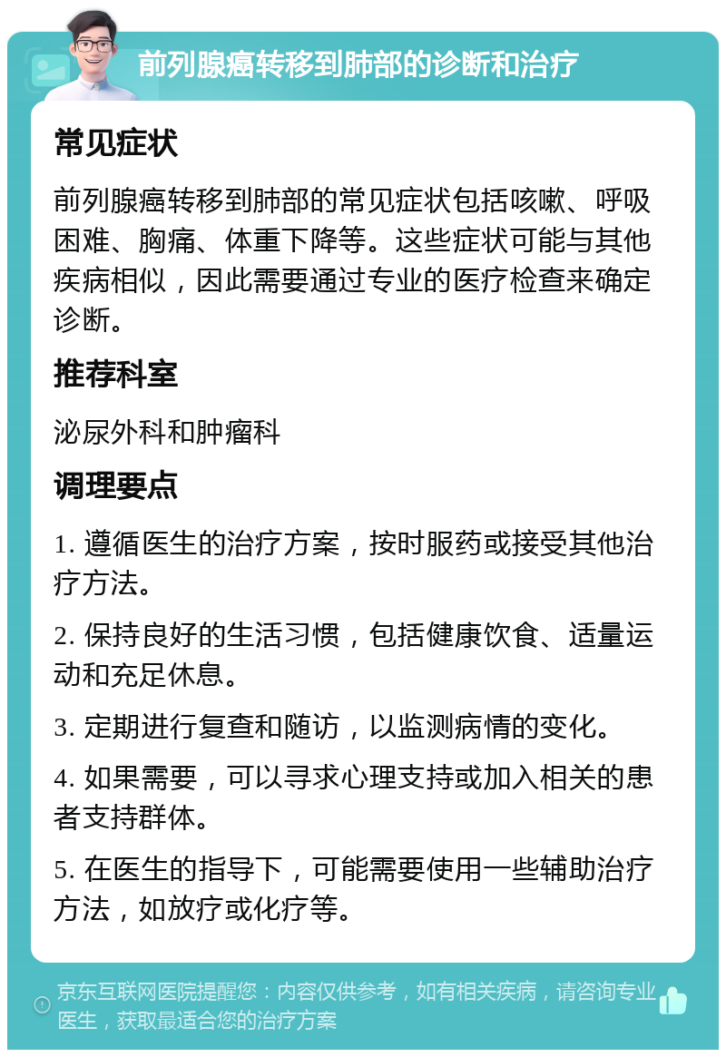 前列腺癌转移到肺部的诊断和治疗 常见症状 前列腺癌转移到肺部的常见症状包括咳嗽、呼吸困难、胸痛、体重下降等。这些症状可能与其他疾病相似，因此需要通过专业的医疗检查来确定诊断。 推荐科室 泌尿外科和肿瘤科 调理要点 1. 遵循医生的治疗方案，按时服药或接受其他治疗方法。 2. 保持良好的生活习惯，包括健康饮食、适量运动和充足休息。 3. 定期进行复查和随访，以监测病情的变化。 4. 如果需要，可以寻求心理支持或加入相关的患者支持群体。 5. 在医生的指导下，可能需要使用一些辅助治疗方法，如放疗或化疗等。