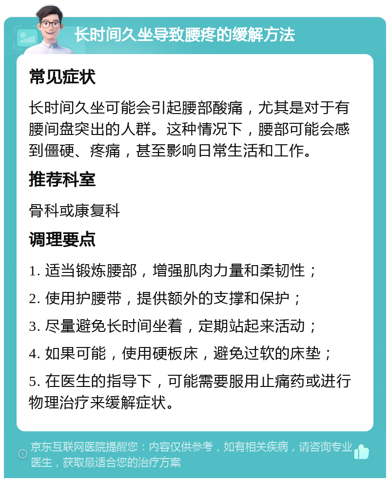 长时间久坐导致腰疼的缓解方法 常见症状 长时间久坐可能会引起腰部酸痛，尤其是对于有腰间盘突出的人群。这种情况下，腰部可能会感到僵硬、疼痛，甚至影响日常生活和工作。 推荐科室 骨科或康复科 调理要点 1. 适当锻炼腰部，增强肌肉力量和柔韧性； 2. 使用护腰带，提供额外的支撑和保护； 3. 尽量避免长时间坐着，定期站起来活动； 4. 如果可能，使用硬板床，避免过软的床垫； 5. 在医生的指导下，可能需要服用止痛药或进行物理治疗来缓解症状。