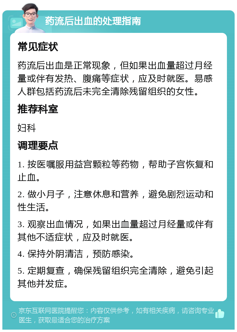 药流后出血的处理指南 常见症状 药流后出血是正常现象，但如果出血量超过月经量或伴有发热、腹痛等症状，应及时就医。易感人群包括药流后未完全清除残留组织的女性。 推荐科室 妇科 调理要点 1. 按医嘱服用益宫颗粒等药物，帮助子宫恢复和止血。 2. 做小月子，注意休息和营养，避免剧烈运动和性生活。 3. 观察出血情况，如果出血量超过月经量或伴有其他不适症状，应及时就医。 4. 保持外阴清洁，预防感染。 5. 定期复查，确保残留组织完全清除，避免引起其他并发症。