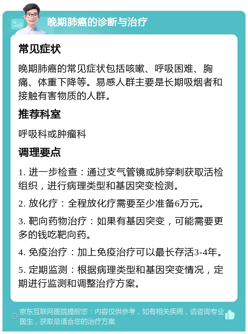 晚期肺癌的诊断与治疗 常见症状 晚期肺癌的常见症状包括咳嗽、呼吸困难、胸痛、体重下降等。易感人群主要是长期吸烟者和接触有害物质的人群。 推荐科室 呼吸科或肿瘤科 调理要点 1. 进一步检查：通过支气管镜或肺穿刺获取活检组织，进行病理类型和基因突变检测。 2. 放化疗：全程放化疗需要至少准备6万元。 3. 靶向药物治疗：如果有基因突变，可能需要更多的钱吃靶向药。 4. 免疫治疗：加上免疫治疗可以最长存活3-4年。 5. 定期监测：根据病理类型和基因突变情况，定期进行监测和调整治疗方案。