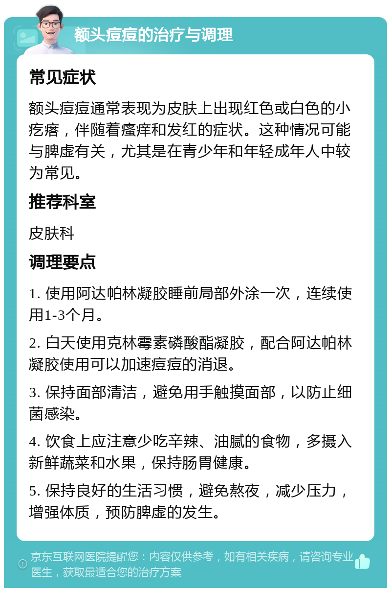 额头痘痘的治疗与调理 常见症状 额头痘痘通常表现为皮肤上出现红色或白色的小疙瘩，伴随着瘙痒和发红的症状。这种情况可能与脾虚有关，尤其是在青少年和年轻成年人中较为常见。 推荐科室 皮肤科 调理要点 1. 使用阿达帕林凝胶睡前局部外涂一次，连续使用1-3个月。 2. 白天使用克林霉素磷酸酯凝胶，配合阿达帕林凝胶使用可以加速痘痘的消退。 3. 保持面部清洁，避免用手触摸面部，以防止细菌感染。 4. 饮食上应注意少吃辛辣、油腻的食物，多摄入新鲜蔬菜和水果，保持肠胃健康。 5. 保持良好的生活习惯，避免熬夜，减少压力，增强体质，预防脾虚的发生。