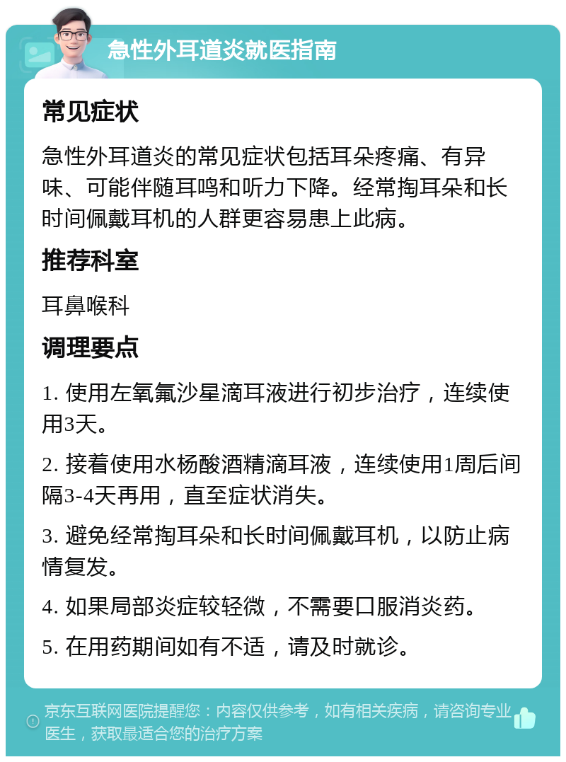 急性外耳道炎就医指南 常见症状 急性外耳道炎的常见症状包括耳朵疼痛、有异味、可能伴随耳鸣和听力下降。经常掏耳朵和长时间佩戴耳机的人群更容易患上此病。 推荐科室 耳鼻喉科 调理要点 1. 使用左氧氟沙星滴耳液进行初步治疗，连续使用3天。 2. 接着使用水杨酸酒精滴耳液，连续使用1周后间隔3-4天再用，直至症状消失。 3. 避免经常掏耳朵和长时间佩戴耳机，以防止病情复发。 4. 如果局部炎症较轻微，不需要口服消炎药。 5. 在用药期间如有不适，请及时就诊。