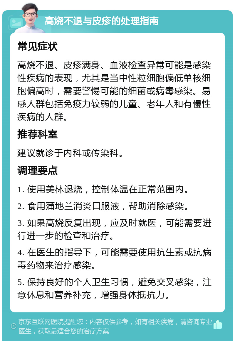 高烧不退与皮疹的处理指南 常见症状 高烧不退、皮疹满身、血液检查异常可能是感染性疾病的表现，尤其是当中性粒细胞偏低单核细胞偏高时，需要警惕可能的细菌或病毒感染。易感人群包括免疫力较弱的儿童、老年人和有慢性疾病的人群。 推荐科室 建议就诊于内科或传染科。 调理要点 1. 使用美林退烧，控制体温在正常范围内。 2. 食用蒲地兰消炎口服液，帮助消除感染。 3. 如果高烧反复出现，应及时就医，可能需要进行进一步的检查和治疗。 4. 在医生的指导下，可能需要使用抗生素或抗病毒药物来治疗感染。 5. 保持良好的个人卫生习惯，避免交叉感染，注意休息和营养补充，增强身体抵抗力。