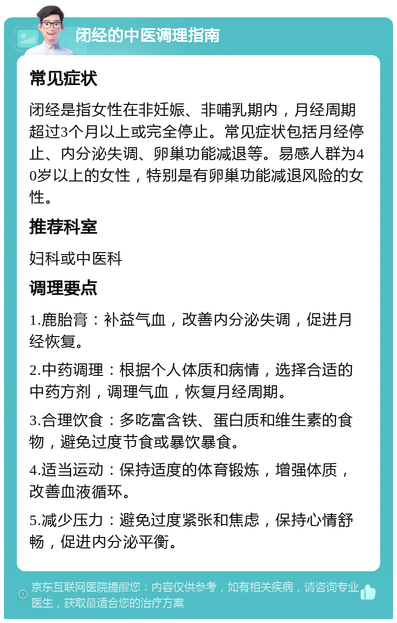 闭经的中医调理指南 常见症状 闭经是指女性在非妊娠、非哺乳期内，月经周期超过3个月以上或完全停止。常见症状包括月经停止、内分泌失调、卵巢功能减退等。易感人群为40岁以上的女性，特别是有卵巢功能减退风险的女性。 推荐科室 妇科或中医科 调理要点 1.鹿胎膏：补益气血，改善内分泌失调，促进月经恢复。 2.中药调理：根据个人体质和病情，选择合适的中药方剂，调理气血，恢复月经周期。 3.合理饮食：多吃富含铁、蛋白质和维生素的食物，避免过度节食或暴饮暴食。 4.适当运动：保持适度的体育锻炼，增强体质，改善血液循环。 5.减少压力：避免过度紧张和焦虑，保持心情舒畅，促进内分泌平衡。