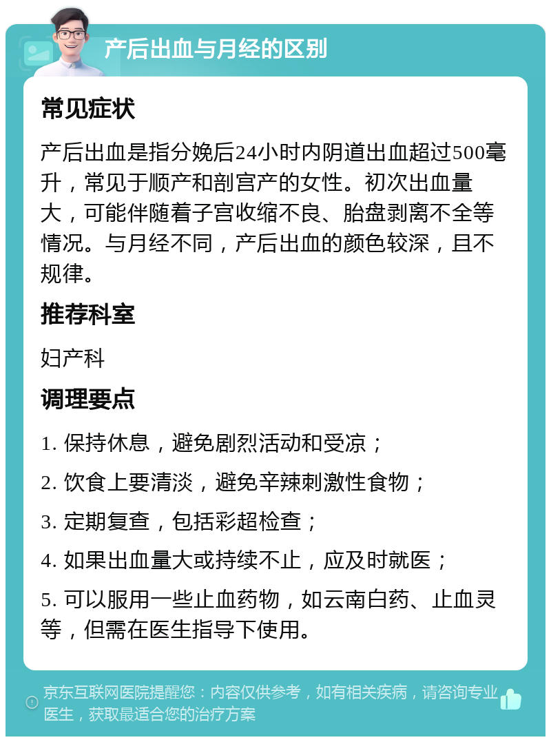 产后出血与月经的区别 常见症状 产后出血是指分娩后24小时内阴道出血超过500毫升，常见于顺产和剖宫产的女性。初次出血量大，可能伴随着子宫收缩不良、胎盘剥离不全等情况。与月经不同，产后出血的颜色较深，且不规律。 推荐科室 妇产科 调理要点 1. 保持休息，避免剧烈活动和受凉； 2. 饮食上要清淡，避免辛辣刺激性食物； 3. 定期复查，包括彩超检查； 4. 如果出血量大或持续不止，应及时就医； 5. 可以服用一些止血药物，如云南白药、止血灵等，但需在医生指导下使用。