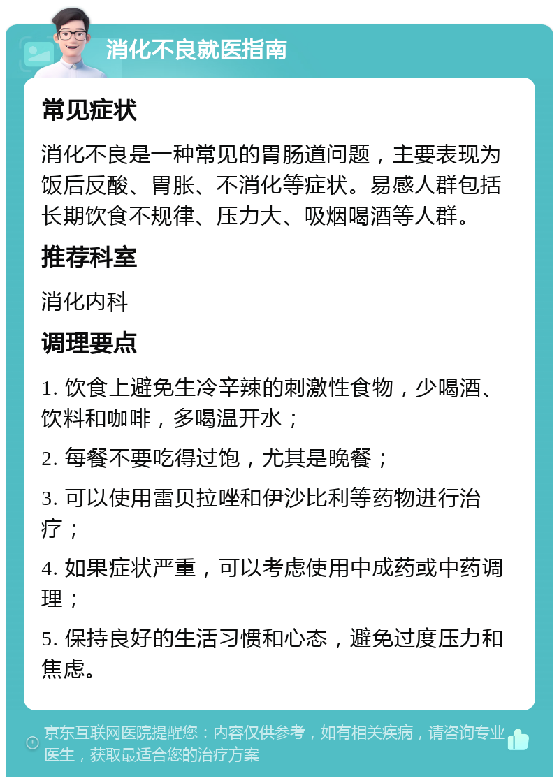 消化不良就医指南 常见症状 消化不良是一种常见的胃肠道问题，主要表现为饭后反酸、胃胀、不消化等症状。易感人群包括长期饮食不规律、压力大、吸烟喝酒等人群。 推荐科室 消化内科 调理要点 1. 饮食上避免生冷辛辣的刺激性食物，少喝酒、饮料和咖啡，多喝温开水； 2. 每餐不要吃得过饱，尤其是晚餐； 3. 可以使用雷贝拉唑和伊沙比利等药物进行治疗； 4. 如果症状严重，可以考虑使用中成药或中药调理； 5. 保持良好的生活习惯和心态，避免过度压力和焦虑。