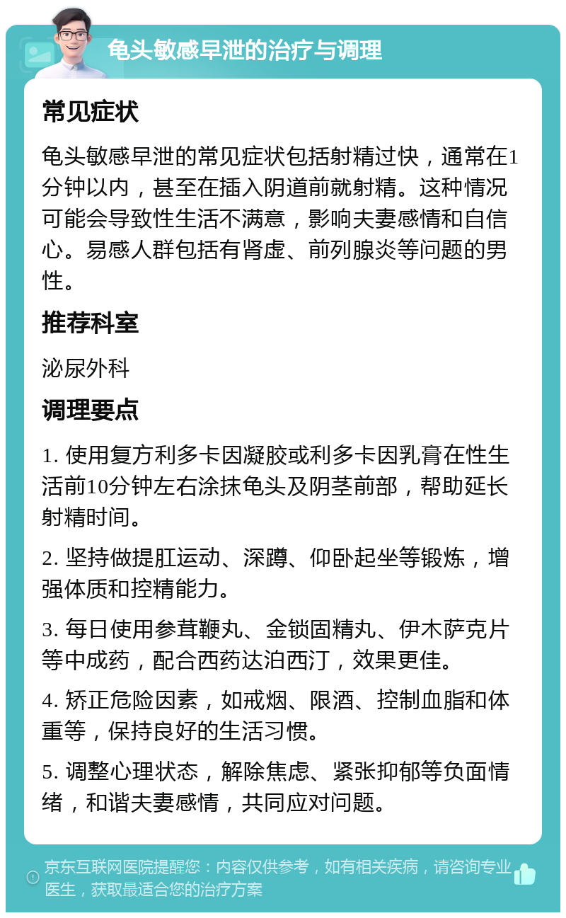 龟头敏感早泄的治疗与调理 常见症状 龟头敏感早泄的常见症状包括射精过快，通常在1分钟以内，甚至在插入阴道前就射精。这种情况可能会导致性生活不满意，影响夫妻感情和自信心。易感人群包括有肾虚、前列腺炎等问题的男性。 推荐科室 泌尿外科 调理要点 1. 使用复方利多卡因凝胶或利多卡因乳膏在性生活前10分钟左右涂抹龟头及阴茎前部，帮助延长射精时间。 2. 坚持做提肛运动、深蹲、仰卧起坐等锻炼，增强体质和控精能力。 3. 每日使用参茸鞭丸、金锁固精丸、伊木萨克片等中成药，配合西药达泊西汀，效果更佳。 4. 矫正危险因素，如戒烟、限酒、控制血脂和体重等，保持良好的生活习惯。 5. 调整心理状态，解除焦虑、紧张抑郁等负面情绪，和谐夫妻感情，共同应对问题。