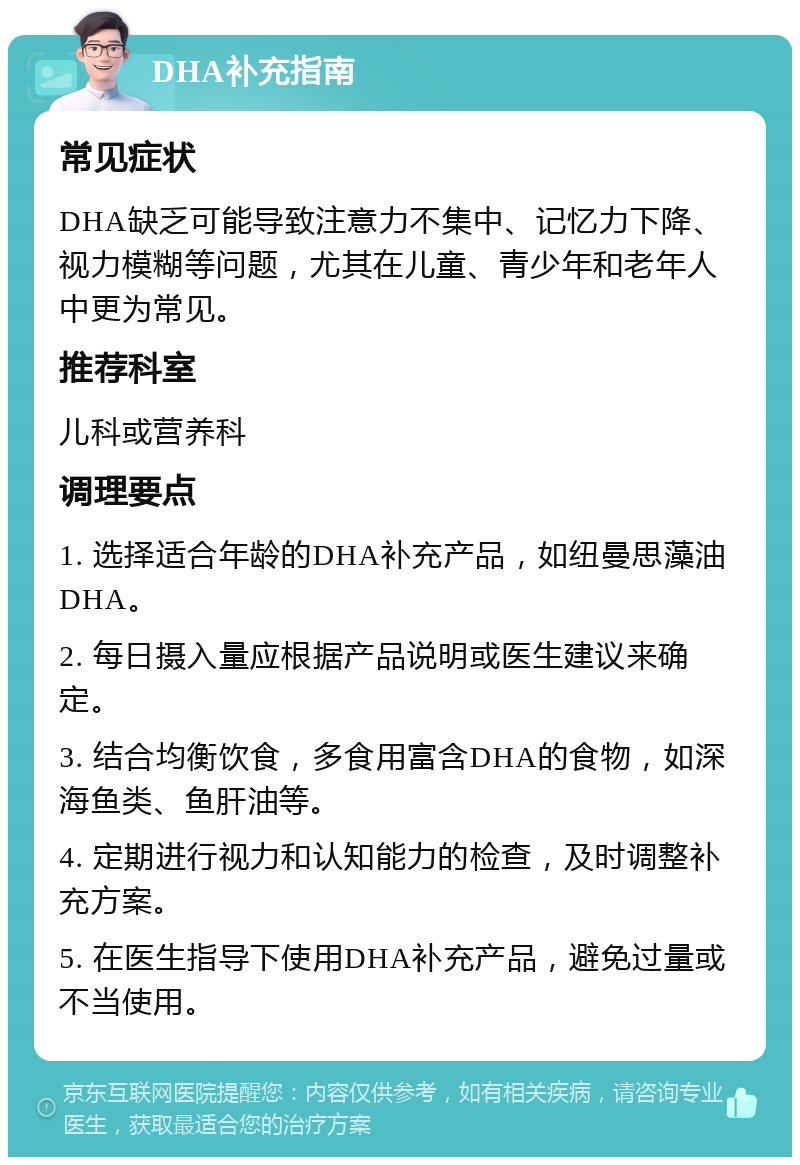 DHA补充指南 常见症状 DHA缺乏可能导致注意力不集中、记忆力下降、视力模糊等问题，尤其在儿童、青少年和老年人中更为常见。 推荐科室 儿科或营养科 调理要点 1. 选择适合年龄的DHA补充产品，如纽曼思藻油DHA。 2. 每日摄入量应根据产品说明或医生建议来确定。 3. 结合均衡饮食，多食用富含DHA的食物，如深海鱼类、鱼肝油等。 4. 定期进行视力和认知能力的检查，及时调整补充方案。 5. 在医生指导下使用DHA补充产品，避免过量或不当使用。