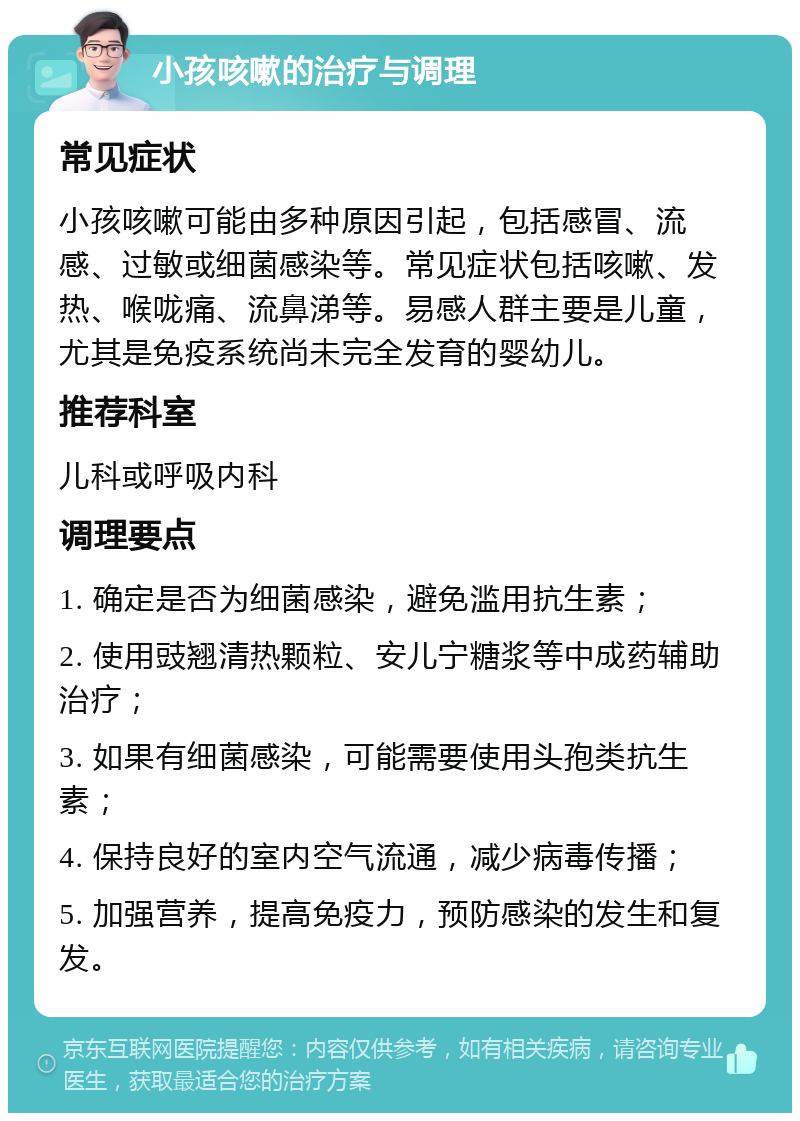 小孩咳嗽的治疗与调理 常见症状 小孩咳嗽可能由多种原因引起，包括感冒、流感、过敏或细菌感染等。常见症状包括咳嗽、发热、喉咙痛、流鼻涕等。易感人群主要是儿童，尤其是免疫系统尚未完全发育的婴幼儿。 推荐科室 儿科或呼吸内科 调理要点 1. 确定是否为细菌感染，避免滥用抗生素； 2. 使用豉翘清热颗粒、安儿宁糖浆等中成药辅助治疗； 3. 如果有细菌感染，可能需要使用头孢类抗生素； 4. 保持良好的室内空气流通，减少病毒传播； 5. 加强营养，提高免疫力，预防感染的发生和复发。