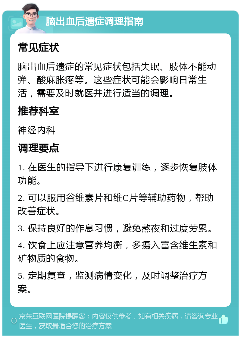 脑出血后遗症调理指南 常见症状 脑出血后遗症的常见症状包括失眠、肢体不能动弹、酸麻胀疼等。这些症状可能会影响日常生活，需要及时就医并进行适当的调理。 推荐科室 神经内科 调理要点 1. 在医生的指导下进行康复训练，逐步恢复肢体功能。 2. 可以服用谷维素片和维C片等辅助药物，帮助改善症状。 3. 保持良好的作息习惯，避免熬夜和过度劳累。 4. 饮食上应注意营养均衡，多摄入富含维生素和矿物质的食物。 5. 定期复查，监测病情变化，及时调整治疗方案。