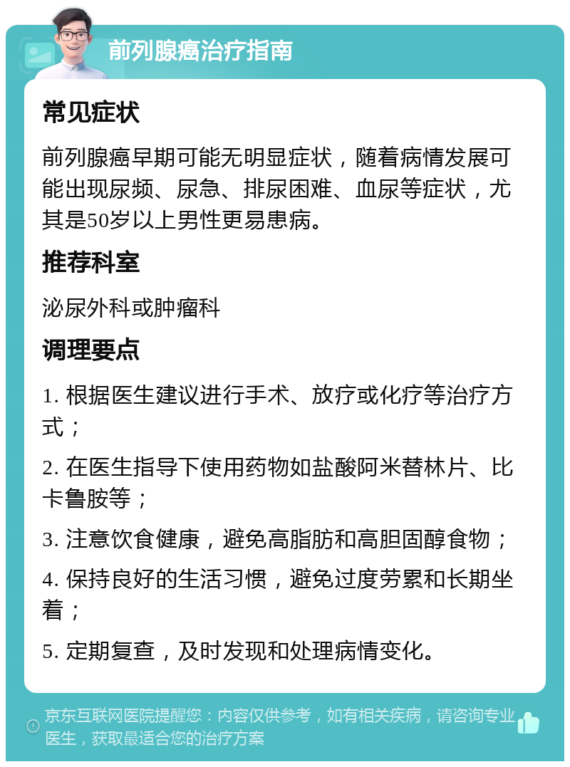 前列腺癌治疗指南 常见症状 前列腺癌早期可能无明显症状，随着病情发展可能出现尿频、尿急、排尿困难、血尿等症状，尤其是50岁以上男性更易患病。 推荐科室 泌尿外科或肿瘤科 调理要点 1. 根据医生建议进行手术、放疗或化疗等治疗方式； 2. 在医生指导下使用药物如盐酸阿米替林片、比卡鲁胺等； 3. 注意饮食健康，避免高脂肪和高胆固醇食物； 4. 保持良好的生活习惯，避免过度劳累和长期坐着； 5. 定期复查，及时发现和处理病情变化。