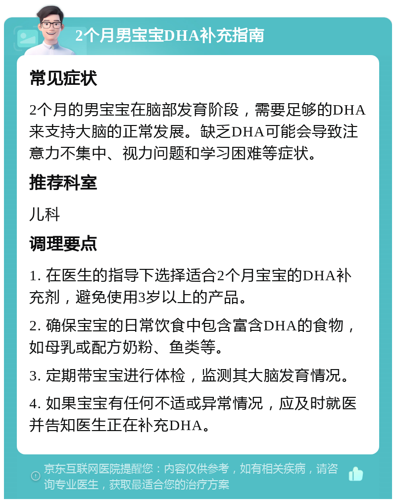 2个月男宝宝DHA补充指南 常见症状 2个月的男宝宝在脑部发育阶段，需要足够的DHA来支持大脑的正常发展。缺乏DHA可能会导致注意力不集中、视力问题和学习困难等症状。 推荐科室 儿科 调理要点 1. 在医生的指导下选择适合2个月宝宝的DHA补充剂，避免使用3岁以上的产品。 2. 确保宝宝的日常饮食中包含富含DHA的食物，如母乳或配方奶粉、鱼类等。 3. 定期带宝宝进行体检，监测其大脑发育情况。 4. 如果宝宝有任何不适或异常情况，应及时就医并告知医生正在补充DHA。