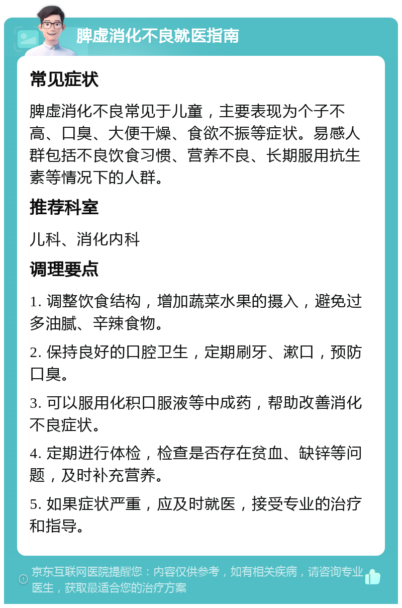 脾虚消化不良就医指南 常见症状 脾虚消化不良常见于儿童，主要表现为个子不高、口臭、大便干燥、食欲不振等症状。易感人群包括不良饮食习惯、营养不良、长期服用抗生素等情况下的人群。 推荐科室 儿科、消化内科 调理要点 1. 调整饮食结构，增加蔬菜水果的摄入，避免过多油腻、辛辣食物。 2. 保持良好的口腔卫生，定期刷牙、漱口，预防口臭。 3. 可以服用化积口服液等中成药，帮助改善消化不良症状。 4. 定期进行体检，检查是否存在贫血、缺锌等问题，及时补充营养。 5. 如果症状严重，应及时就医，接受专业的治疗和指导。