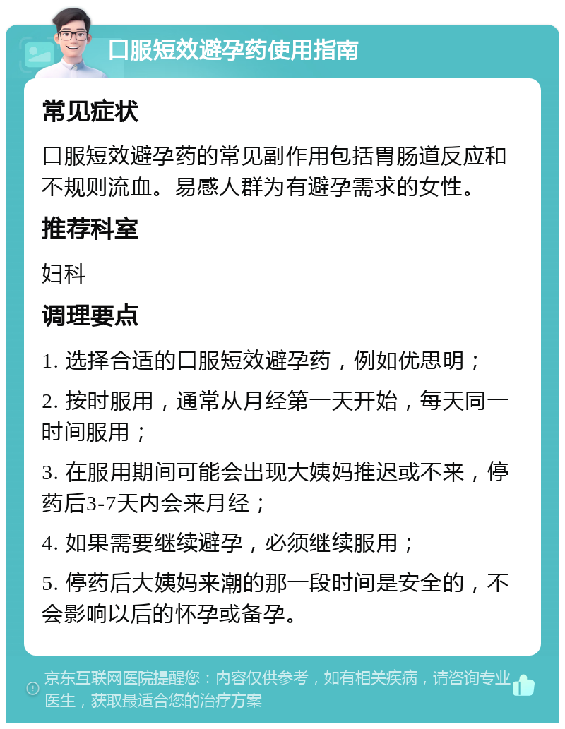 口服短效避孕药使用指南 常见症状 口服短效避孕药的常见副作用包括胃肠道反应和不规则流血。易感人群为有避孕需求的女性。 推荐科室 妇科 调理要点 1. 选择合适的口服短效避孕药，例如优思明； 2. 按时服用，通常从月经第一天开始，每天同一时间服用； 3. 在服用期间可能会出现大姨妈推迟或不来，停药后3-7天内会来月经； 4. 如果需要继续避孕，必须继续服用； 5. 停药后大姨妈来潮的那一段时间是安全的，不会影响以后的怀孕或备孕。