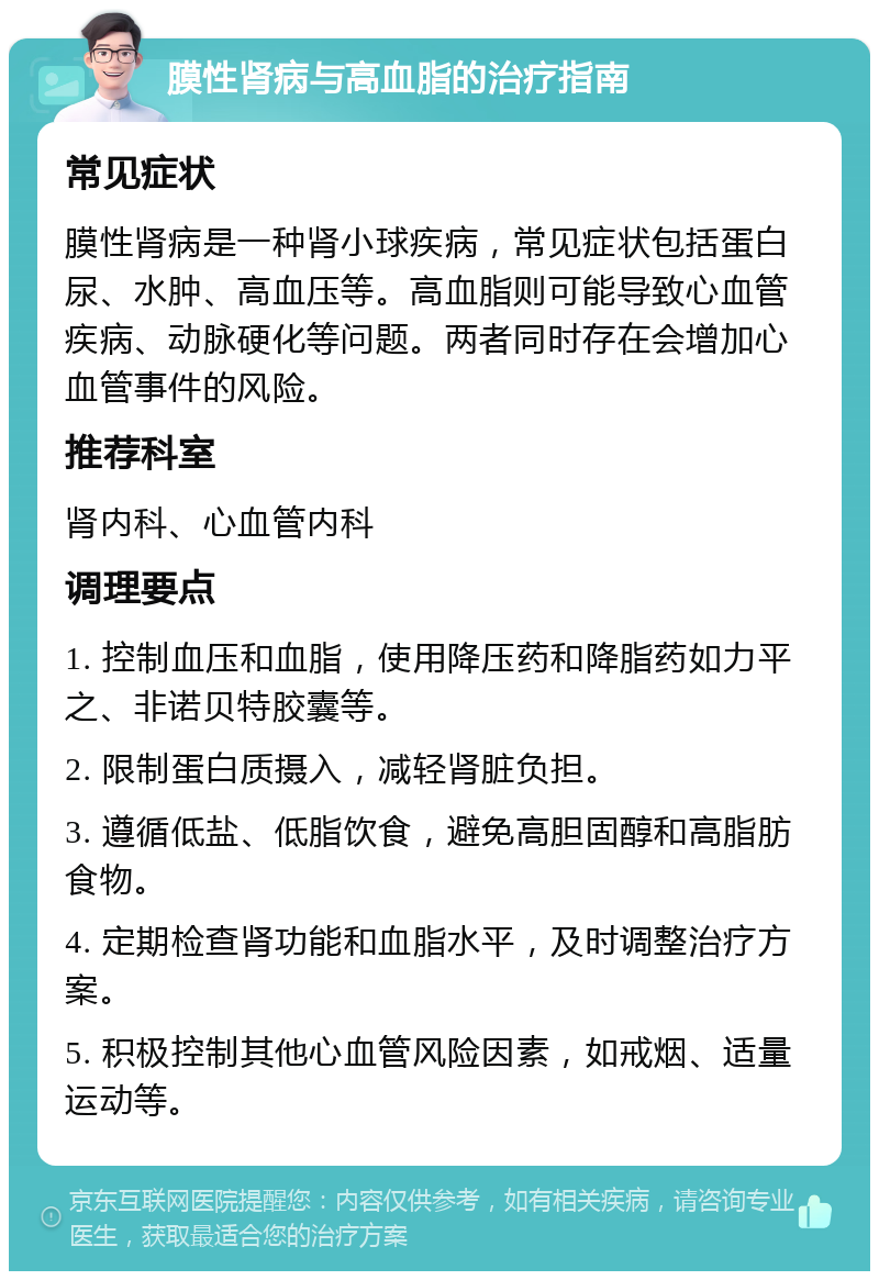 膜性肾病与高血脂的治疗指南 常见症状 膜性肾病是一种肾小球疾病，常见症状包括蛋白尿、水肿、高血压等。高血脂则可能导致心血管疾病、动脉硬化等问题。两者同时存在会增加心血管事件的风险。 推荐科室 肾内科、心血管内科 调理要点 1. 控制血压和血脂，使用降压药和降脂药如力平之、非诺贝特胶囊等。 2. 限制蛋白质摄入，减轻肾脏负担。 3. 遵循低盐、低脂饮食，避免高胆固醇和高脂肪食物。 4. 定期检查肾功能和血脂水平，及时调整治疗方案。 5. 积极控制其他心血管风险因素，如戒烟、适量运动等。