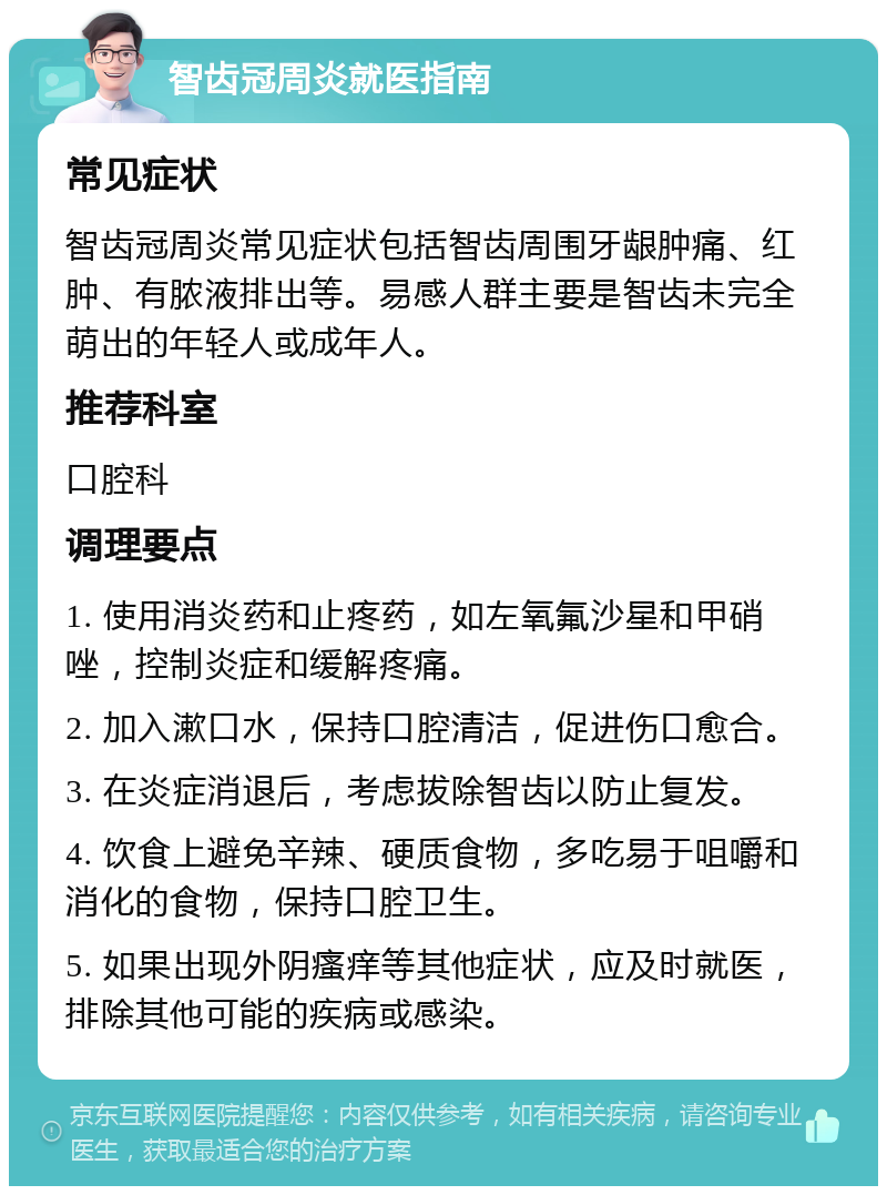 智齿冠周炎就医指南 常见症状 智齿冠周炎常见症状包括智齿周围牙龈肿痛、红肿、有脓液排出等。易感人群主要是智齿未完全萌出的年轻人或成年人。 推荐科室 口腔科 调理要点 1. 使用消炎药和止疼药，如左氧氟沙星和甲硝唑，控制炎症和缓解疼痛。 2. 加入漱口水，保持口腔清洁，促进伤口愈合。 3. 在炎症消退后，考虑拔除智齿以防止复发。 4. 饮食上避免辛辣、硬质食物，多吃易于咀嚼和消化的食物，保持口腔卫生。 5. 如果出现外阴瘙痒等其他症状，应及时就医，排除其他可能的疾病或感染。